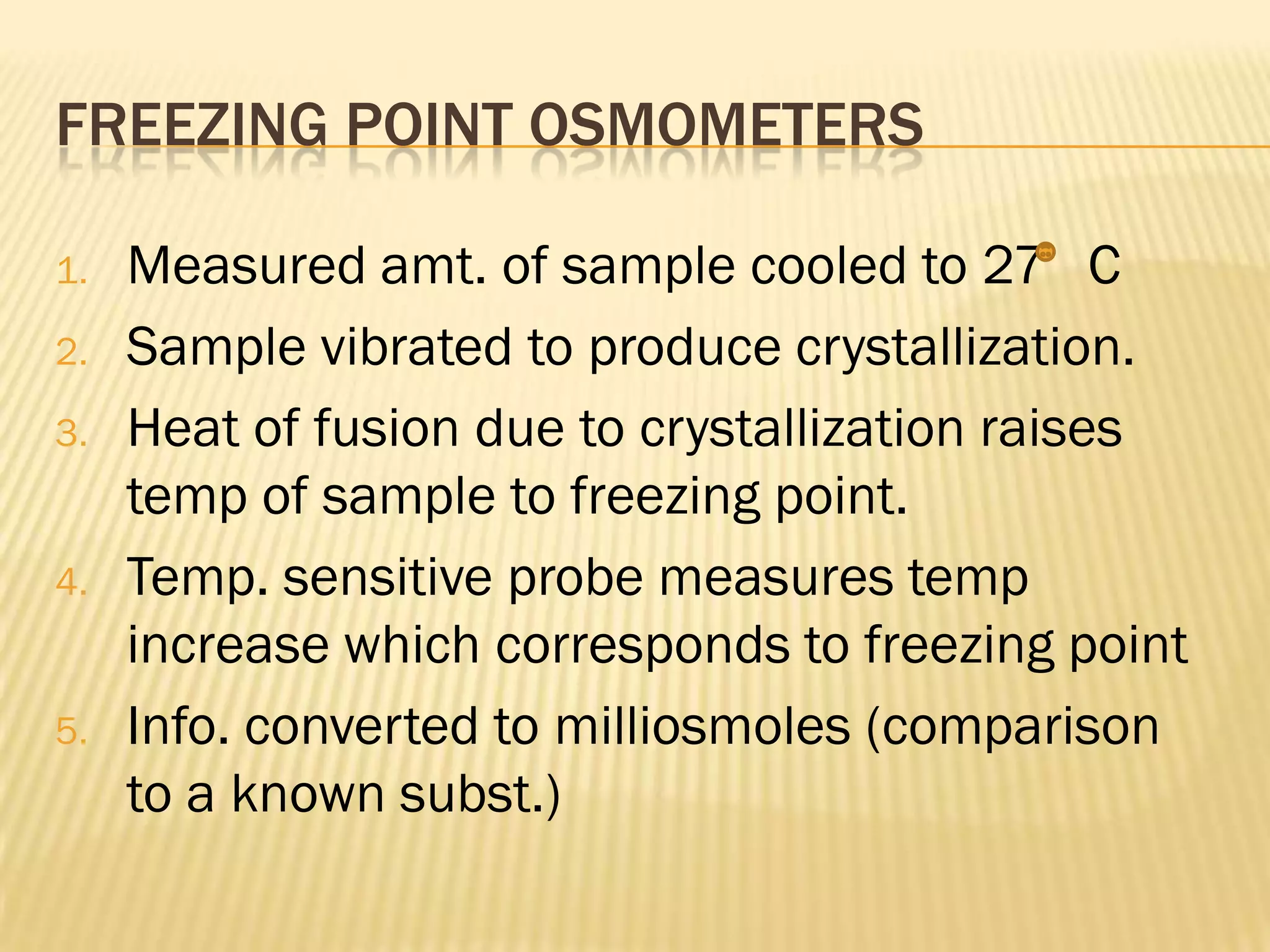 FREEZING POINT OSMOMETERS

1.   Measured amt. of sample cooled to 27 C
2.   Sample vibrated to produce crystallization.
3.   Heat of fusion due to crystallization raises
     temp of sample to freezing point.
4.   Temp. sensitive probe measures temp
     increase which corresponds to freezing point
5.   Info. converted to milliosmoles (comparison
     to a known subst.)
 