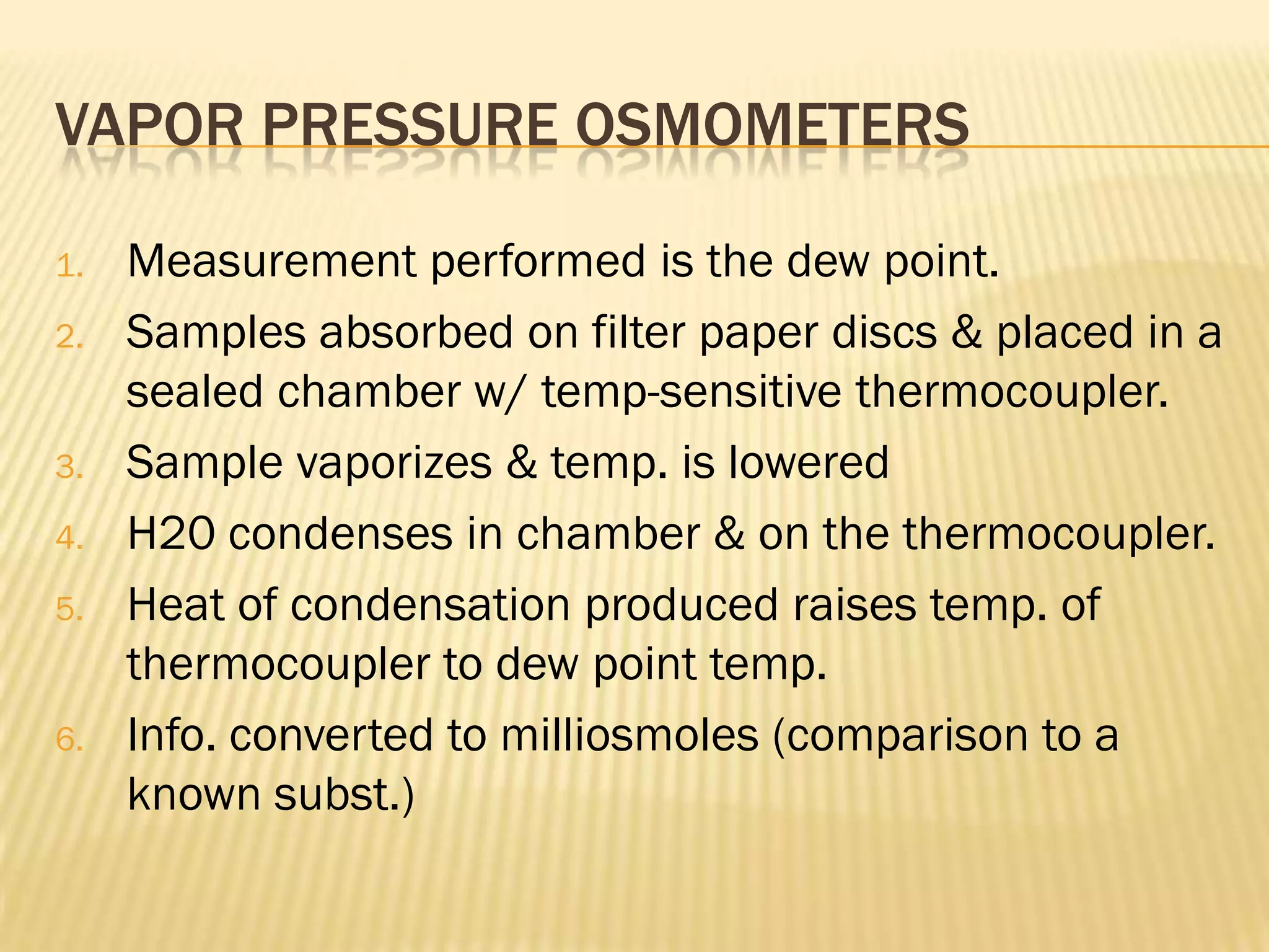 VAPOR PRESSURE OSMOMETERS

1.   Measurement performed is the dew point.
2.   Samples absorbed on filter paper discs & placed in a
     sealed chamber w/ temp-sensitive thermocoupler.
3.   Sample vaporizes & temp. is lowered
4.   H20 condenses in chamber & on the thermocoupler.
5.   Heat of condensation produced raises temp. of
     thermocoupler to dew point temp.
6.   Info. converted to milliosmoles (comparison to a
     known subst.)
 