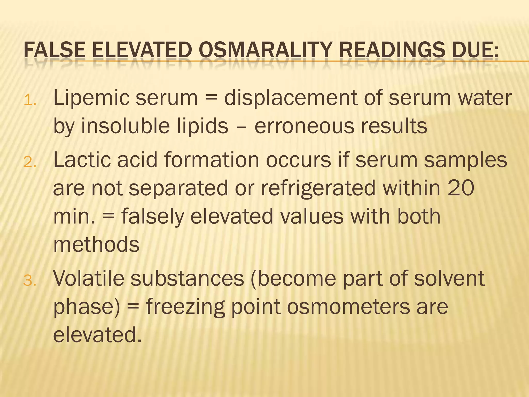 FALSE ELEVATED OSMARALITY READINGS DUE:

1.   Lipemic serum = displacement of serum water
     by insoluble lipids – erroneous results
2.   Lactic acid formation occurs if serum samples
     are not separated or refrigerated within 20
     min. = falsely elevated values with both
     methods
3.   Volatile substances (become part of solvent
     phase) = freezing point osmometers are
     elevated.
 