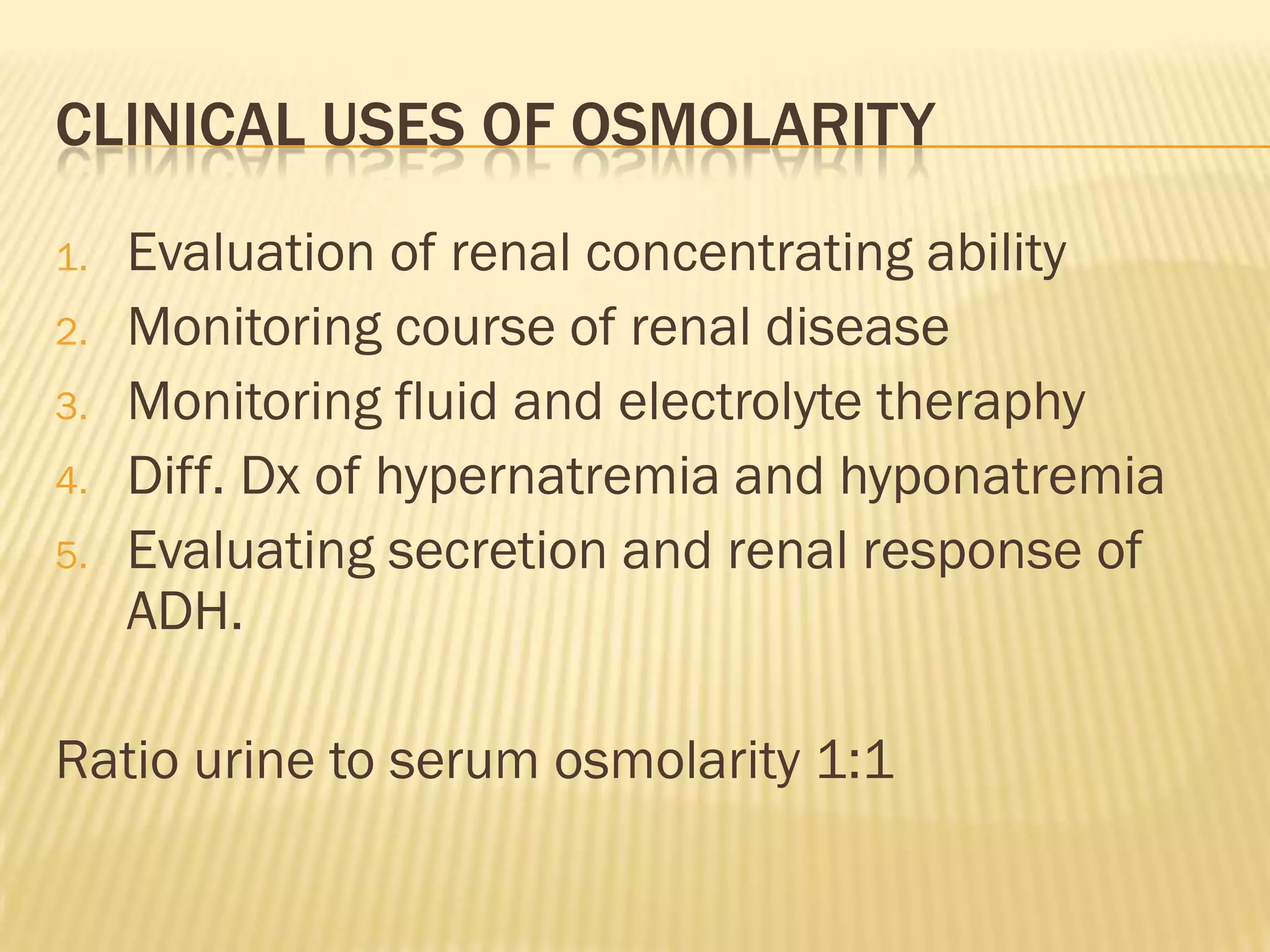 CLINICAL USES OF OSMOLARITY
1.   Evaluation of renal concentrating ability
2.   Monitoring course of renal disease
3.   Monitoring fluid and electrolyte theraphy
4.   Diff. Dx of hypernatremia and hyponatremia
5.   Evaluating secretion and renal response of
     ADH.

Ratio urine to serum osmolarity 1:1
 