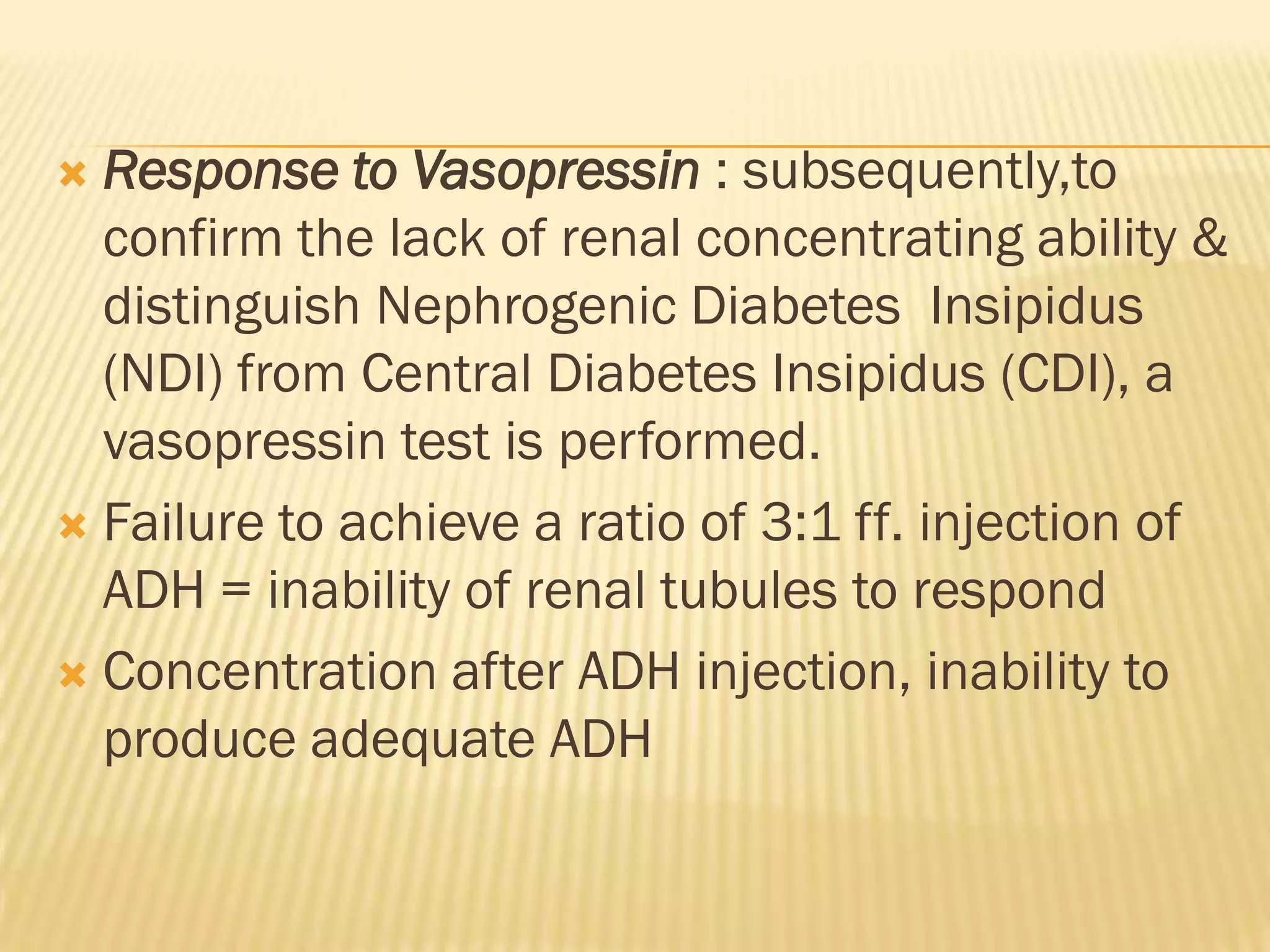  Response to Vasopressin : subsequently,to
  confirm the lack of renal concentrating ability &
  distinguish Nephrogenic Diabetes Insipidus
  (NDI) from Central Diabetes Insipidus (CDI), a
  vasopressin test is performed.
 Failure to achieve a ratio of 3:1 ff. injection of
  ADH = inability of renal tubules to respond
 Concentration after ADH injection, inability to
  produce adequate ADH
 