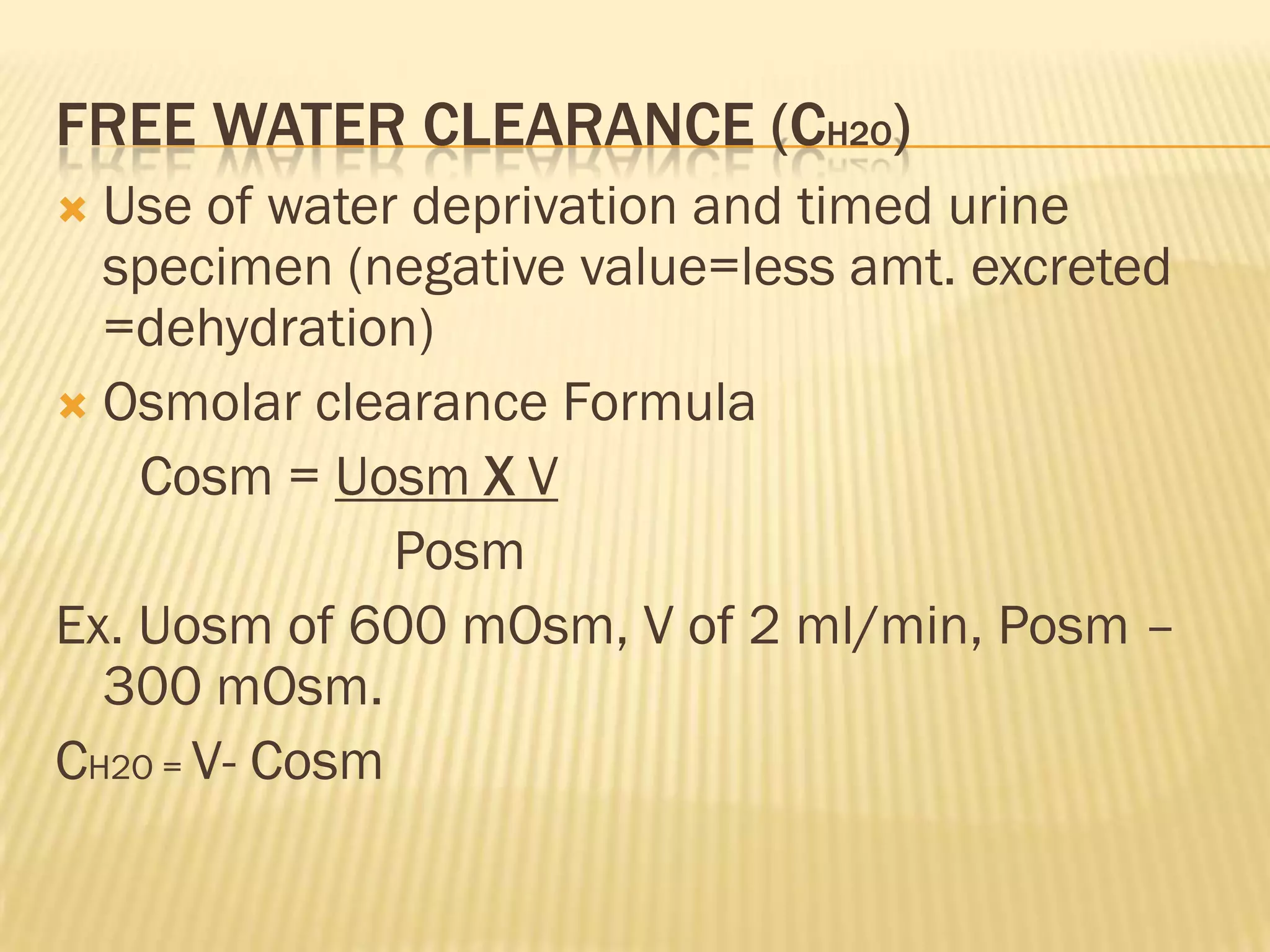 FREE WATER CLEARANCE (CH2O)
 Use of water deprivation and timed urine
  specimen (negative value=less amt. excreted
  =dehydration)
 Osmolar clearance Formula
    Cosm = Uosm X V
               Posm
Ex. Uosm of 600 mOsm, V of 2 ml/min, Posm –
  300 mOsm.
CH2O = V- Cosm
 
