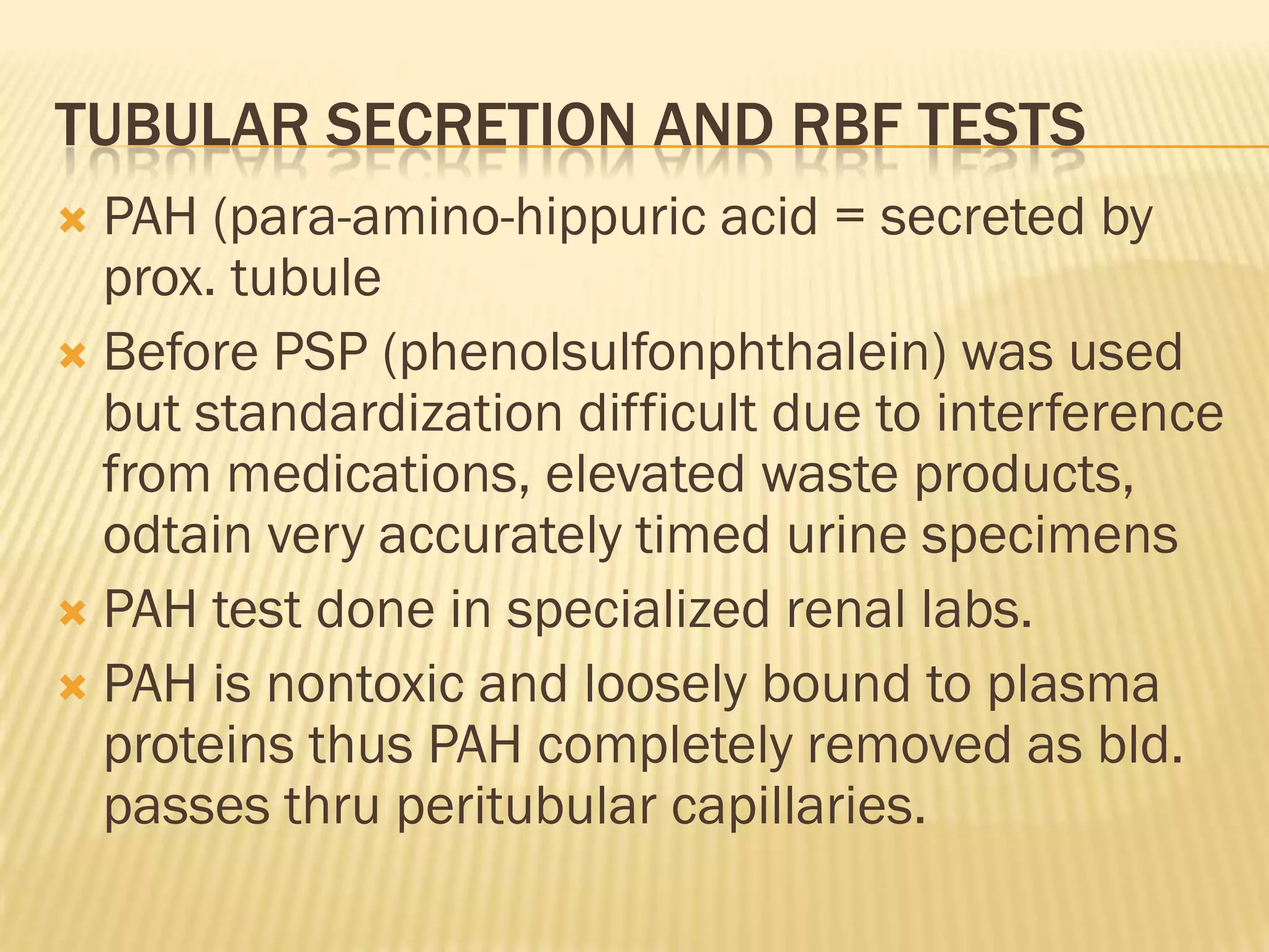 TUBULAR SECRETION AND RBF TESTS
 PAH (para-amino-hippuric acid = secreted by
  prox. tubule
 Before PSP (phenolsulfonphthalein) was used
  but standardization difficult due to interference
  from medications, elevated waste products,
  odtain very accurately timed urine specimens
 PAH test done in specialized renal labs.
 PAH is nontoxic and loosely bound to plasma
  proteins thus PAH completely removed as bld.
  passes thru peritubular capillaries.
 