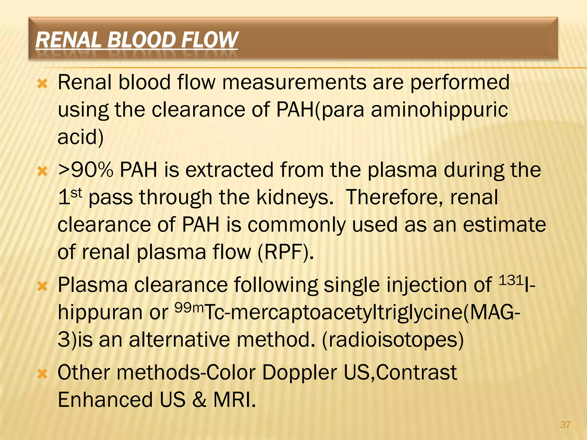 RENAL BLOOD FLOW
   Renal blood flow measurements are performed
    using the clearance of PAH(para aminohippuric
    acid)
   >90% PAH is extracted from the plasma during the
    1st pass through the kidneys. Therefore, renal
    clearance of PAH is commonly used as an estimate
    of renal plasma flow (RPF).
   Plasma clearance following single injection of 131I-
    hippuran or 99mTc-mercaptoacetyltriglycine(MAG-
    3)is an alternative method. (radioisotopes)
   Other methods-Color Doppler US,Contrast
    Enhanced US & MRI.
                                                           37
 