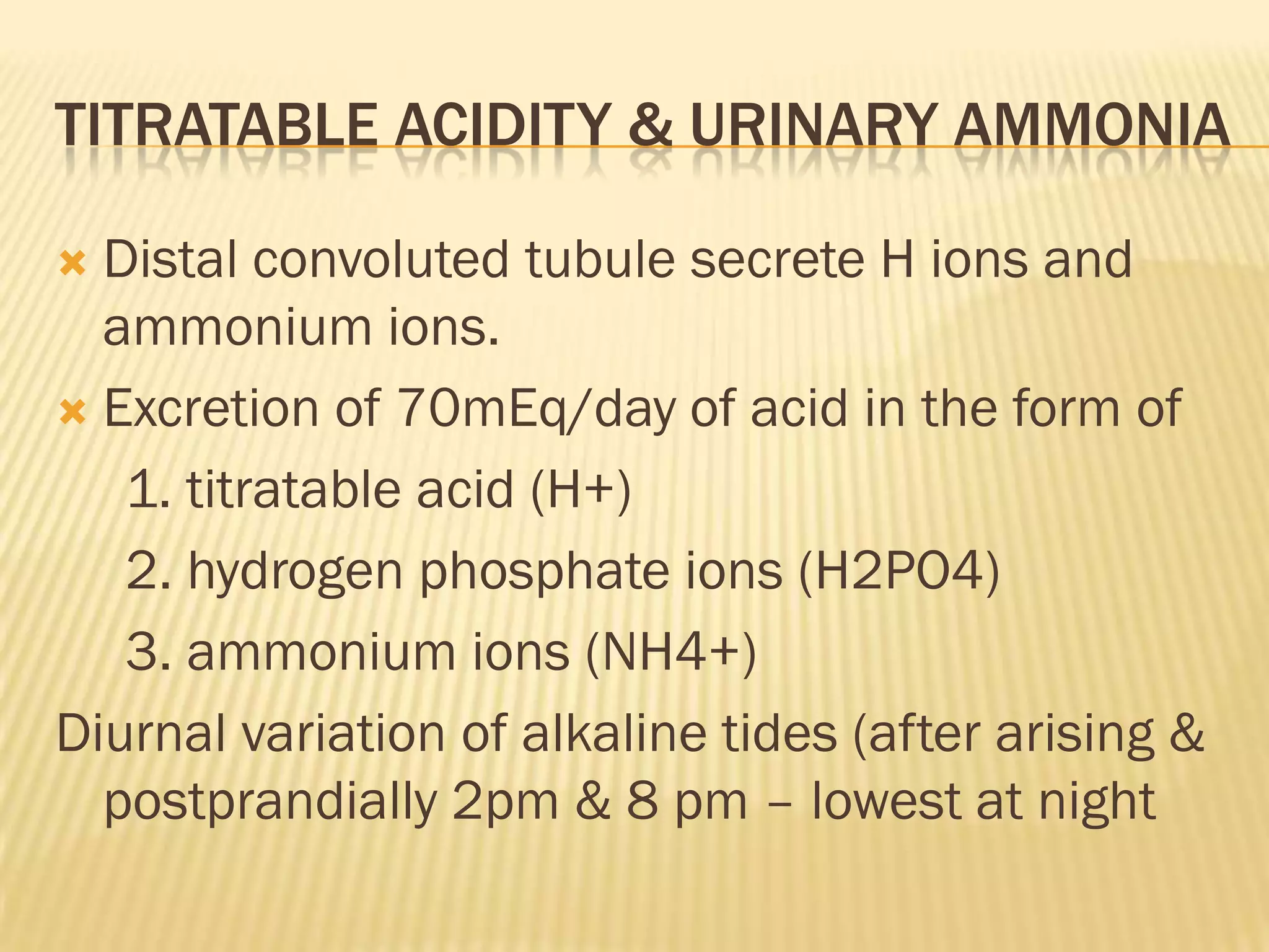TITRATABLE ACIDITY & URINARY AMMONIA

 Distal convoluted tubule secrete H ions and
  ammonium ions.
 Excretion of 70mEq/day of acid in the form of

   1. titratable acid (H+)
   2. hydrogen phosphate ions (H2PO4)
   3. ammonium ions (NH4+)
Diurnal variation of alkaline tides (after arising &
  postprandially 2pm & 8 pm – lowest at night
 