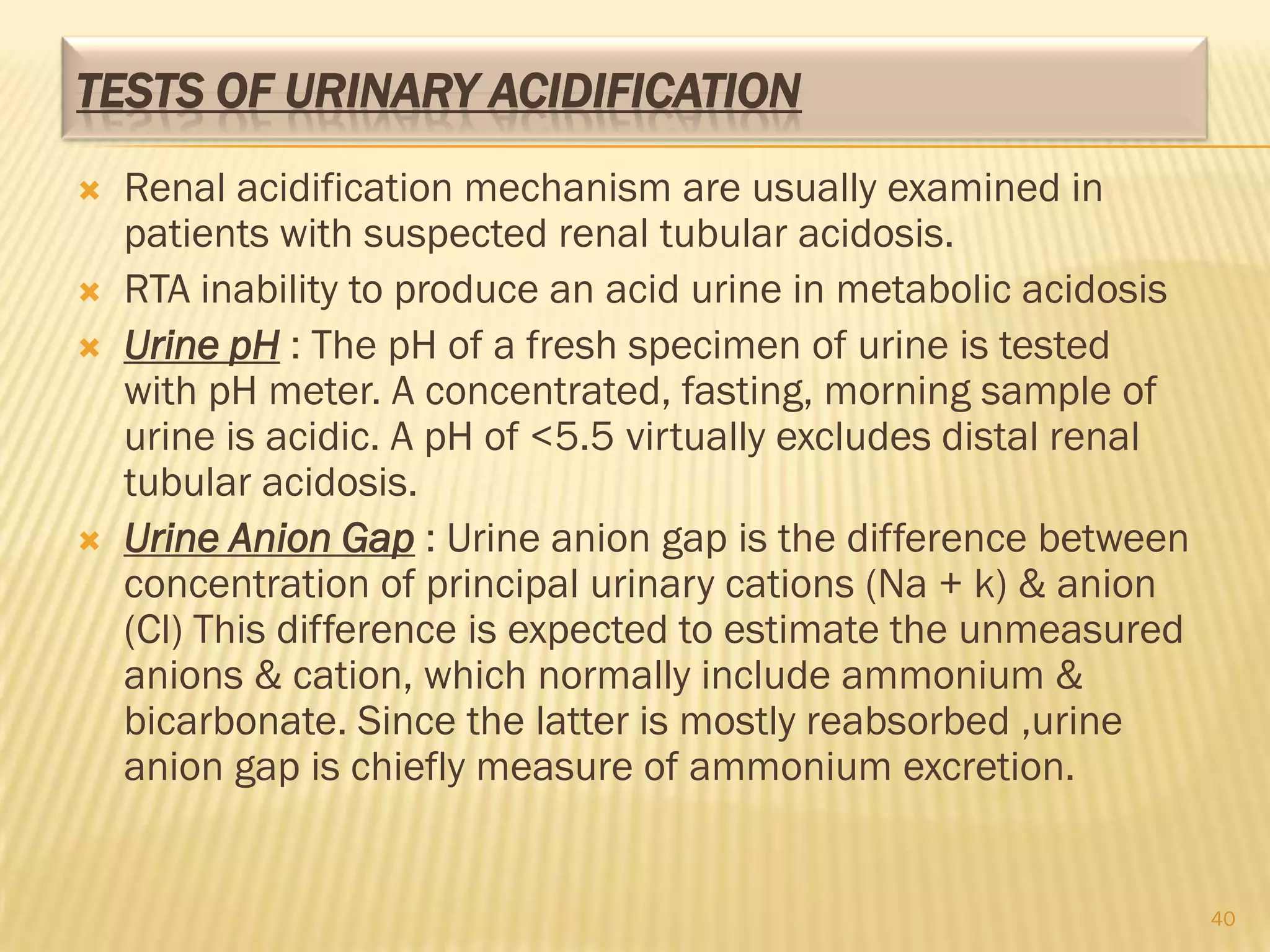 TESTS OF URINARY ACIDIFICATION
   Renal acidification mechanism are usually examined in
    patients with suspected renal tubular acidosis.
   RTA inability to produce an acid urine in metabolic acidosis
   Urine pH : The pH of a fresh specimen of urine is tested
    with pH meter. A concentrated, fasting, morning sample of
    urine is acidic. A pH of <5.5 virtually excludes distal renal
    tubular acidosis.
   Urine Anion Gap : Urine anion gap is the difference between
    concentration of principal urinary cations (Na + k) & anion
    (Cl) This difference is expected to estimate the unmeasured
    anions & cation, which normally include ammonium &
    bicarbonate. Since the latter is mostly reabsorbed ,urine
    anion gap is chiefly measure of ammonium excretion.


                                                                    40
 