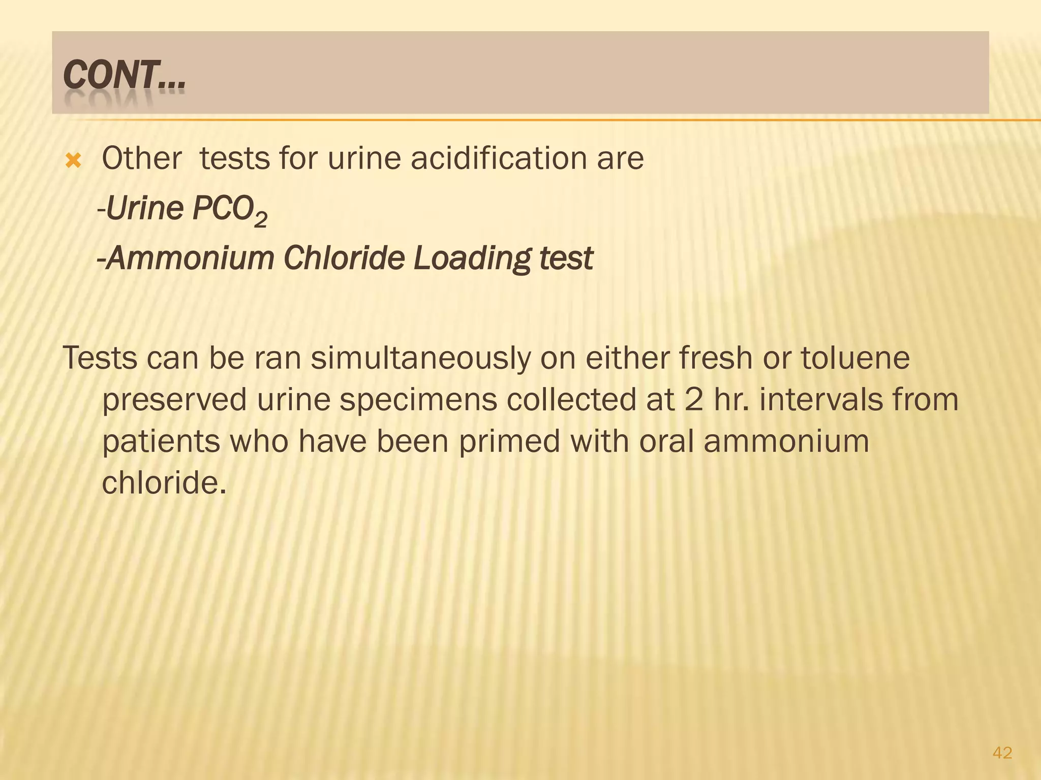 CONT…

    Other tests for urine acidification are
    -Urine PCO2
    -Ammonium Chloride Loading test

Tests can be ran simultaneously on either fresh or toluene
  preserved urine specimens collected at 2 hr. intervals from
  patients who have been primed with oral ammonium
  chloride.




                                                                42
 