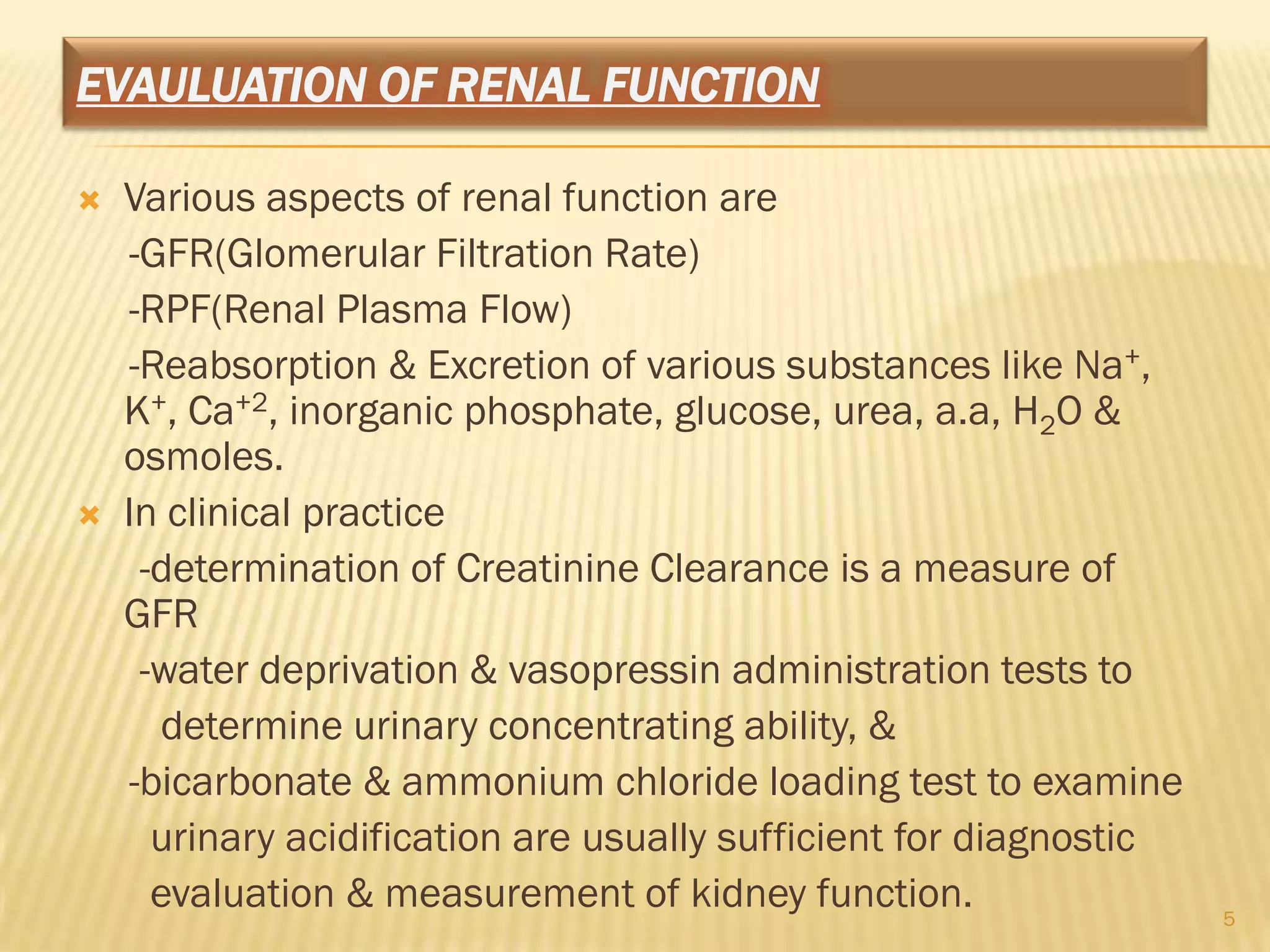EVAULUATION OF RENAL FUNCTION

   Various aspects of renal function are
    -GFR(Glomerular Filtration Rate)
    -RPF(Renal Plasma Flow)
    -Reabsorption & Excretion of various substances like Na+,
    K+, Ca+2, inorganic phosphate, glucose, urea, a.a, H2O &
    osmoles.
   In clinical practice
     -determination of Creatinine Clearance is a measure of
    GFR
     -water deprivation & vasopressin administration tests to
      determine urinary concentrating ability, &
    -bicarbonate & ammonium chloride loading test to examine
      urinary acidification are usually sufficient for diagnostic
      evaluation & measurement of kidney function.                  5
 