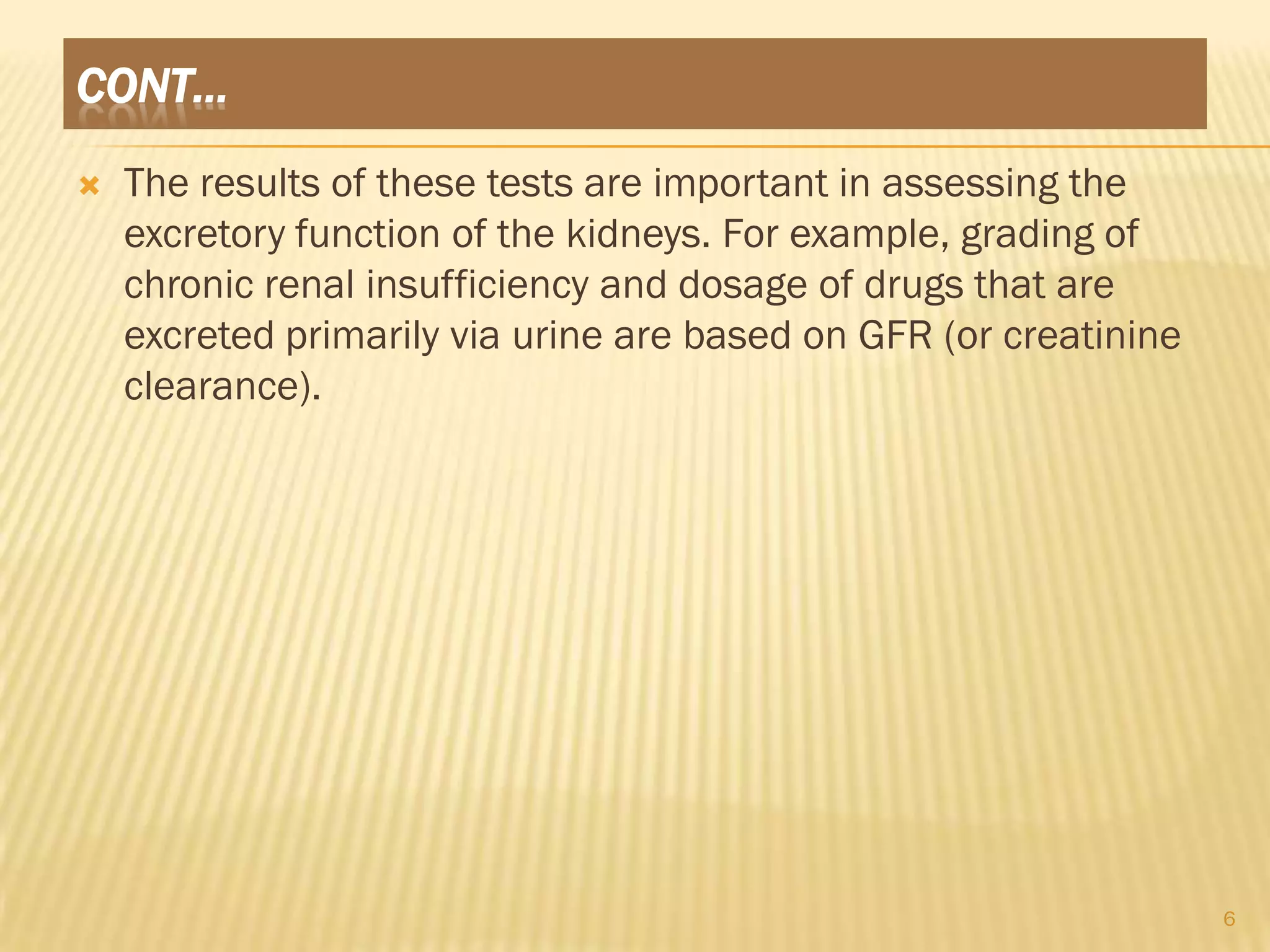 CONT…
   The results of these tests are important in assessing the
    excretory function of the kidneys. For example, grading of
    chronic renal insufficiency and dosage of drugs that are
    excreted primarily via urine are based on GFR (or creatinine
    clearance).




                                                                   6
 