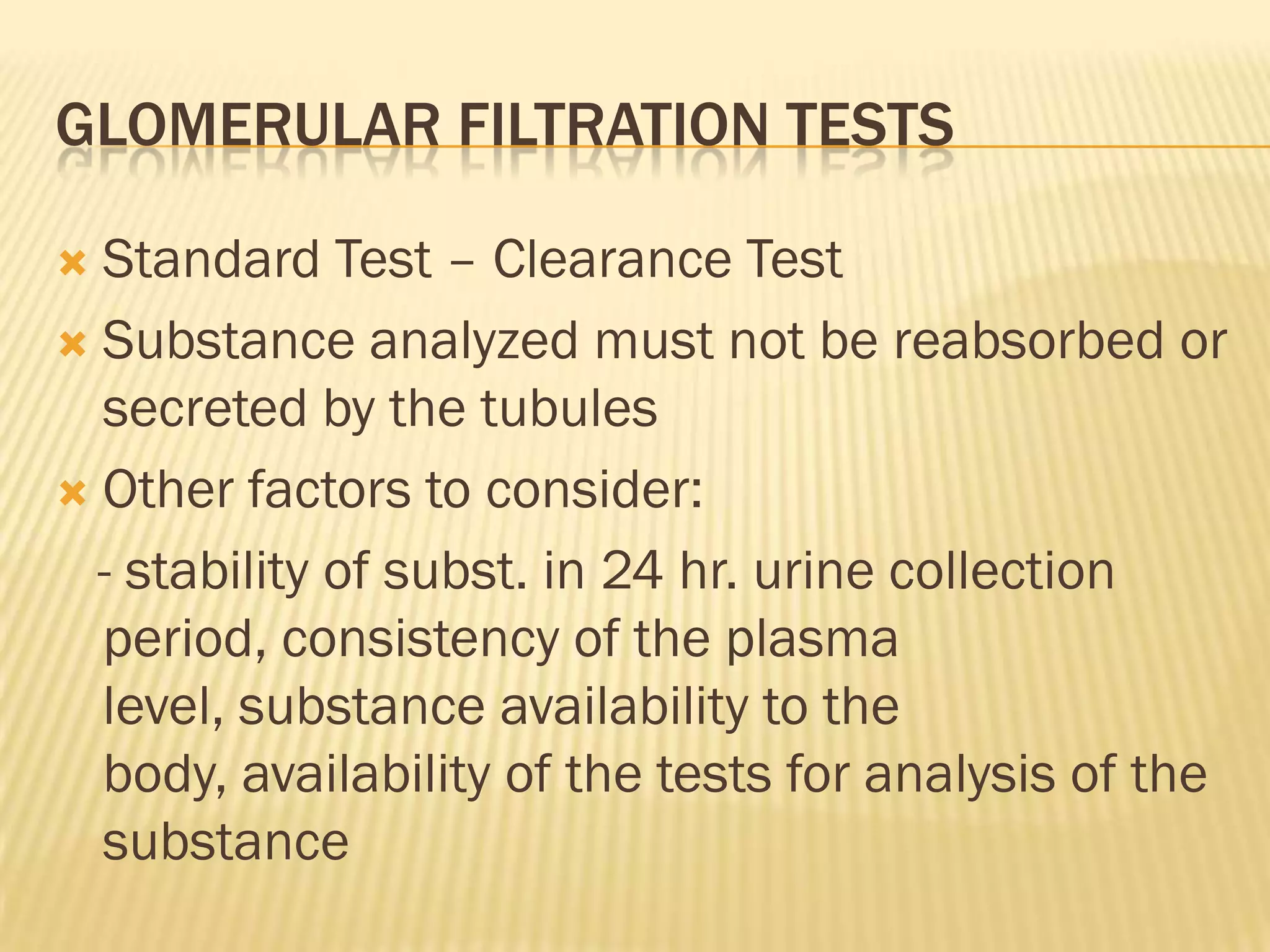 GLOMERULAR FILTRATION TESTS

 Standard Test – Clearance Test
 Substance analyzed must not be reabsorbed or
  secreted by the tubules
 Other factors to consider:

  - stability of subst. in 24 hr. urine collection
  period, consistency of the plasma
  level, substance availability to the
  body, availability of the tests for analysis of the
  substance
 