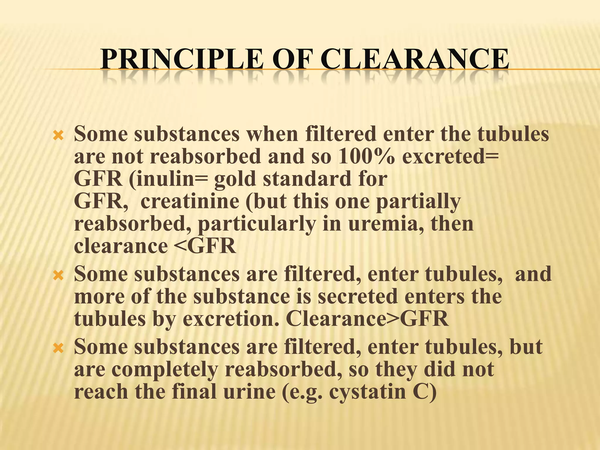 PRINCIPLE OF CLEARANCE

   Some substances when filtered enter the tubules
    are not reabsorbed and so 100% excreted=
    GFR (inulin= gold standard for
    GFR, creatinine (but this one partially
    reabsorbed, particularly in uremia, then
    clearance <GFR
   Some substances are filtered, enter tubules, and
    more of the substance is secreted enters the
    tubules by excretion. Clearance>GFR
   Some substances are filtered, enter tubules, but
    are completely reabsorbed, so they did not
    reach the final urine (e.g. cystatin C)
 