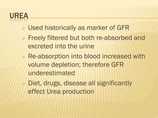 UREA
     Used historically as marker of GFR
     Freely filtered but both re-absorbed and
      excreted into the urine
     Re-absorption into blood increased with
      volume depletion; therefore GFR
      underestimated
     Diet, drugs, disease all significantly
      effect Urea production
 