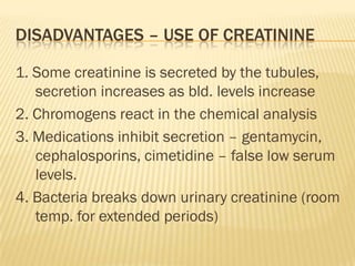 DISADVANTAGES – USE OF CREATININE

1. Some creatinine is secreted by the tubules,
   secretion increases as bld. levels increase
2. Chromogens react in the chemical analysis
3. Medications inhibit secretion – gentamycin,
   cephalosporins, cimetidine – false low serum
   levels.
4. Bacteria breaks down urinary creatinine (room
   temp. for extended periods)
 