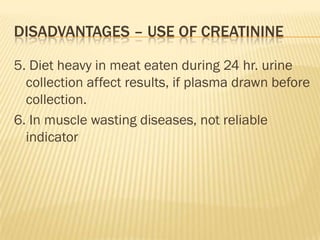 DISADVANTAGES – USE OF CREATININE

5. Diet heavy in meat eaten during 24 hr. urine
  collection affect results, if plasma drawn before
  collection.
6. In muscle wasting diseases, not reliable
  indicator
 