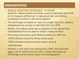 RADIOISOTOPES
   SINGLE INJECTION TECHNIQUE : in clinical
    practice, radionuclides are often used to estimate total GFR
    or to measure difference in clearance bet. one kidney
    compared to other in the same patient.
   The technique is based on use of a single injection, plasma
    disappearance curves to estimate the true GFR.
   Briefly, the radionuclide dye is injected & the signal from
    radiolabelled form is used to obtain measurement.
   The most commonly used Radionuclides for GFR are
    -DTPA (Diethyl triamine Penta-acetic acid)
    -EDTA (ethylene diamine tetra acetic acid) &
    -Iothalamate
   Iohexol, a non ionic non radioactive LMW radiocontrast
    agent, as an alternative to inulin, measured easily by
    HPLC(high performance liquid chromatography)
                                                                   25
 