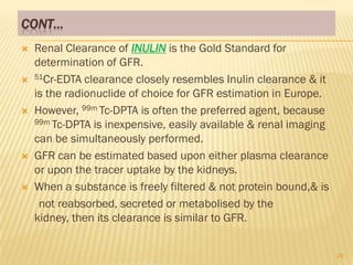 CONT…
   Renal Clearance of INULIN is the Gold Standard for
    determination of GFR.
   51Cr-EDTA clearance closely resembles Inulin clearance & it

    is the radionuclide of choice for GFR estimation in Europe.
   However, 99m Tc-DPTA is often the preferred agent, because
    99m Tc-DPTA is inexpensive, easily available & renal imaging

    can be simultaneously performed.
   GFR can be estimated based upon either plasma clearance
    or upon the tracer uptake by the kidneys.
   When a substance is freely filtered & not protein bound,& is
     not reabsorbed, secreted or metabolised by the
    kidney, then its clearance is similar to GFR.


                                                                   26
 