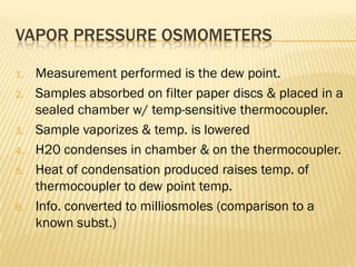 VAPOR PRESSURE OSMOMETERS

1.   Measurement performed is the dew point.
2.   Samples absorbed on filter paper discs & placed in a
     sealed chamber w/ temp-sensitive thermocoupler.
3.   Sample vaporizes & temp. is lowered
4.   H20 condenses in chamber & on the thermocoupler.
5.   Heat of condensation produced raises temp. of
     thermocoupler to dew point temp.
6.   Info. converted to milliosmoles (comparison to a
     known subst.)
 