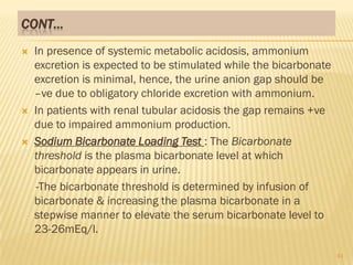 CONT…
   In presence of systemic metabolic acidosis, ammonium
    excretion is expected to be stimulated while the bicarbonate
    excretion is minimal, hence, the urine anion gap should be
    –ve due to obligatory chloride excretion with ammonium.
   In patients with renal tubular acidosis the gap remains +ve
    due to impaired ammonium production.
   Sodium Bicarbonate Loading Test : The Bicarbonate
    threshold is the plasma bicarbonate level at which
    bicarbonate appears in urine.
    -The bicarbonate threshold is determined by infusion of
    bicarbonate & increasing the plasma bicarbonate in a
    stepwise manner to elevate the serum bicarbonate level to
    23-26mEq/l.

                                                                   41
 