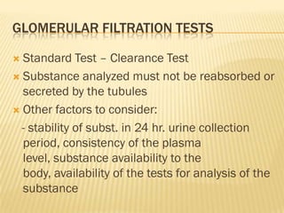 GLOMERULAR FILTRATION TESTS

 Standard Test – Clearance Test
 Substance analyzed must not be reabsorbed or
  secreted by the tubules
 Other factors to consider:

  - stability of subst. in 24 hr. urine collection
  period, consistency of the plasma
  level, substance availability to the
  body, availability of the tests for analysis of the
  substance
 