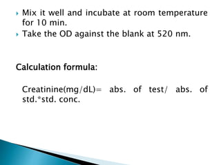  Mix it well and incubate at room temperature
for 10 min.
 Take the OD against the blank at 520 nm.
Calculation formula:
Creatinine(mg/dL)= abs. of test/ abs. of
std.*std. conc.
 