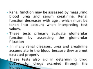  Renal function may be assessed by measuring
blood urea and serum creatinine. Renal
function decreases with age , which must be
taken into account when interpreting test
values.
 These tests primarly evaluate glomerular
function by assessing the glomerular
filtration
 In many renal diseases, urea and creatinine
accumulate in the blood because they are not
excreted properly
 These tests also aid in determining drug
dosage for drugs excreted through the
kidneys
 