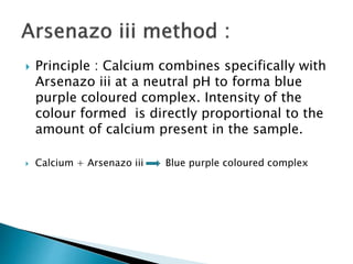  Principle : Calcium combines specifically with
Arsenazo iii at a neutral pH to forma blue
purple coloured complex. Intensity of the
colour formed is directly proportional to the
amount of calcium present in the sample.
 Calcium + Arsenazo iii Blue purple coloured complex
 