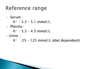  Serum :
K+ : 3.3 – 5.1 mmol/L
 Plasma :
K+ : 3.3 – 4.5 mmol/L
 Urine :
K+ : 25 – 125 mmol/L (diet dependent)
 