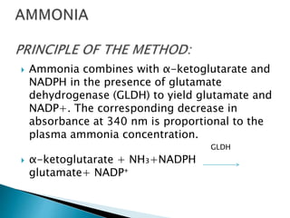  Ammonia combines with α-ketoglutarate and
NADPH in the presence of glutamate
dehydrogenase (GLDH) to yield glutamate and
NADP+. The corresponding decrease in
absorbance at 340 nm is proportional to the
plasma ammonia concentration.
GLDH
 α-ketoglutarate + NH₃+NADPH
glutamate+ NADP⁺
 
