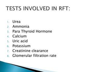 1. Urea
2. Ammonia
3. Para Thyroid Hormone
4. Calcium
5. Uric acid
6. Potassium
7. Creatinine clearance
8. Glomerular filtration rate
 