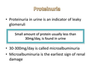 • Proteinuria in urine is an indicator of leaky
glomeruli
• 30-300mg/day is called microalbuminuria
• Microalbuminuria is the earliest sign of renal
damage
Small amount of protein usually less than
30mg/day, is found in urine
 