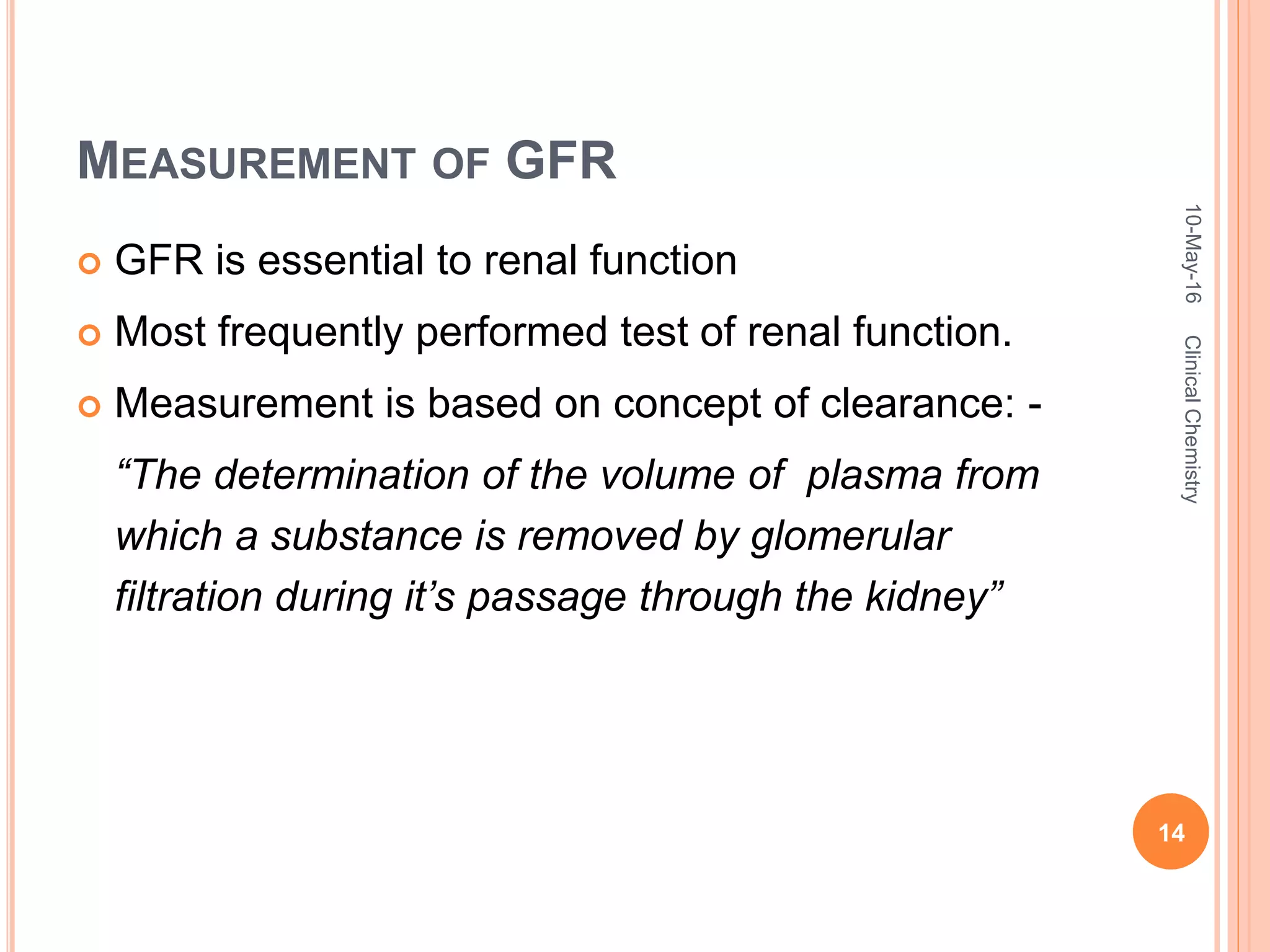 MEASUREMENT OF GFR
 GFR is essential to renal function
 Most frequently performed test of renal function.
 Measurement is based on concept of clearance: -
“The determination of the volume of plasma from
which a substance is removed by glomerular
filtration during it’s passage through the kidney”
10-May-16
14
ClinicalChemistry
 