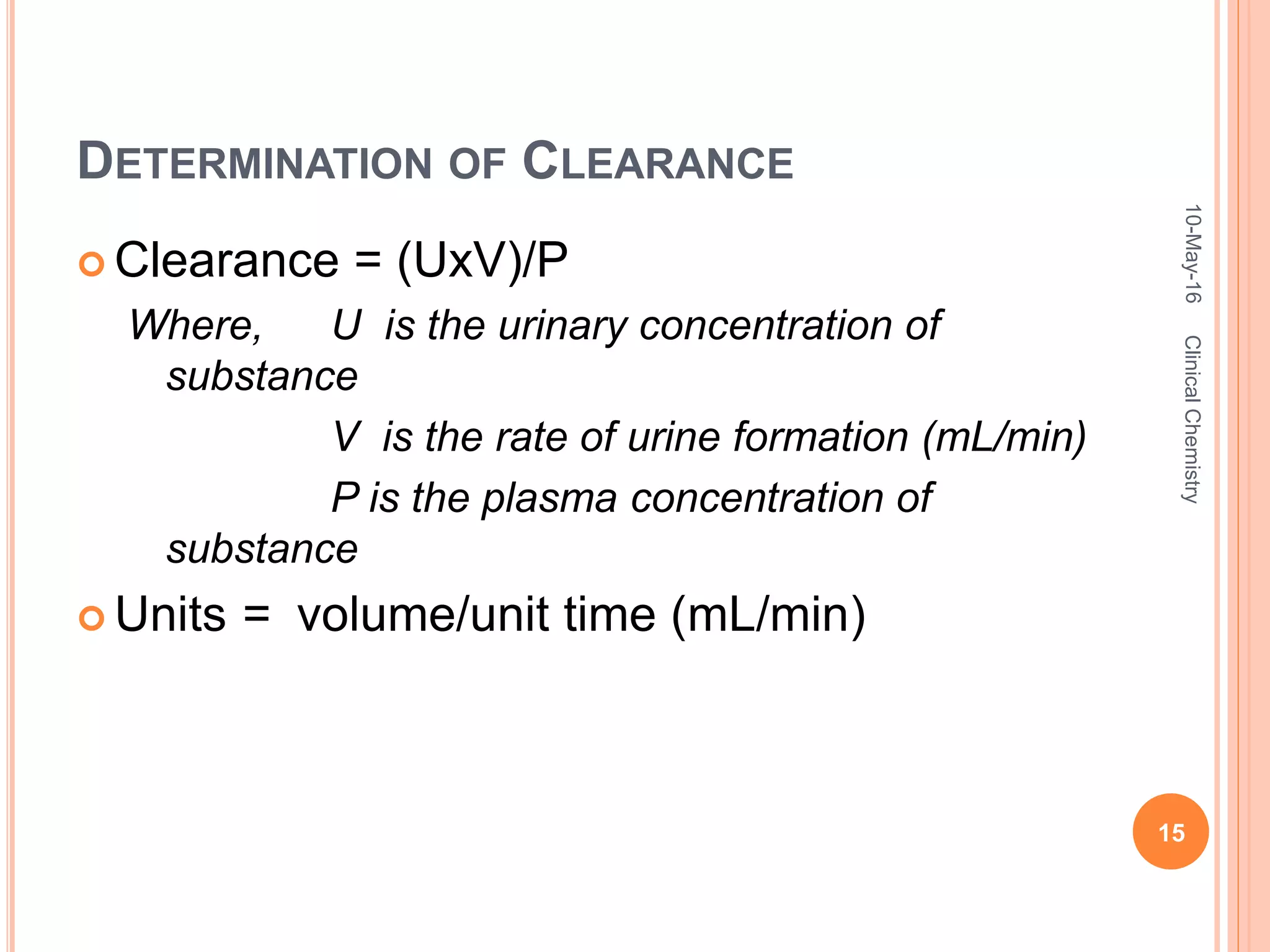 DETERMINATION OF CLEARANCE
 Clearance = (UxV)/P
Where, U is the urinary concentration of
substance
V is the rate of urine formation (mL/min)
P is the plasma concentration of
substance
 Units = volume/unit time (mL/min)
10-May-16
15
ClinicalChemistry
 