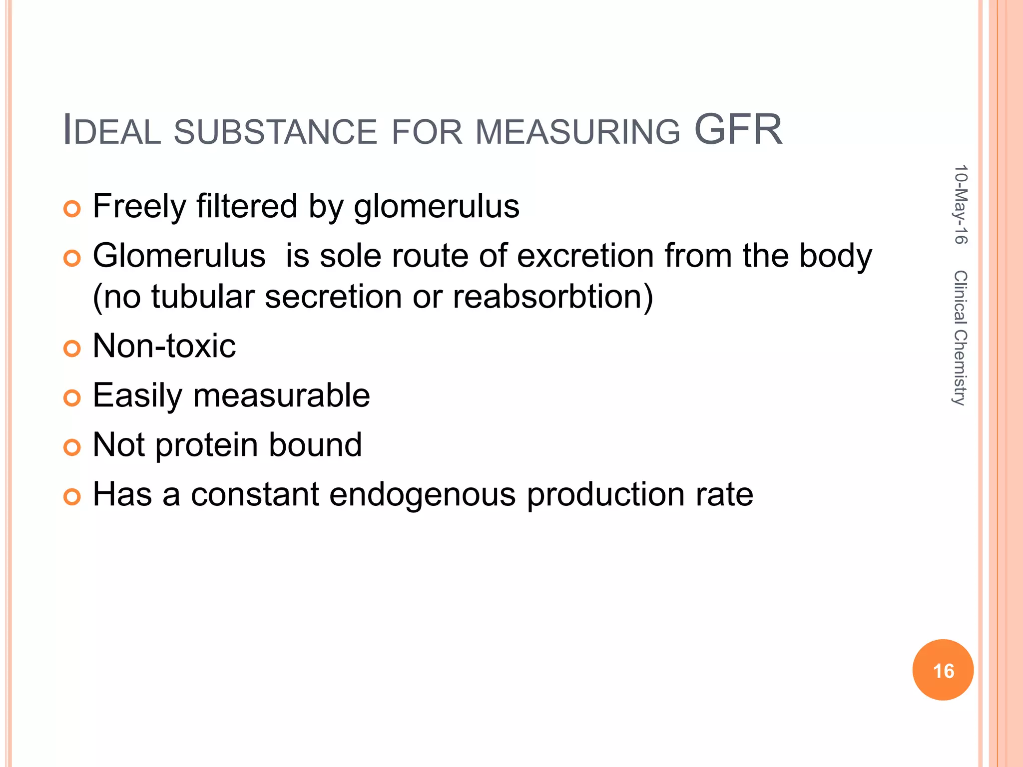 IDEAL SUBSTANCE FOR MEASURING GFR
 Freely filtered by glomerulus
 Glomerulus is sole route of excretion from the body
(no tubular secretion or reabsorbtion)
 Non-toxic
 Easily measurable
 Not protein bound
 Has a constant endogenous production rate
10-May-16
16
ClinicalChemistry
 