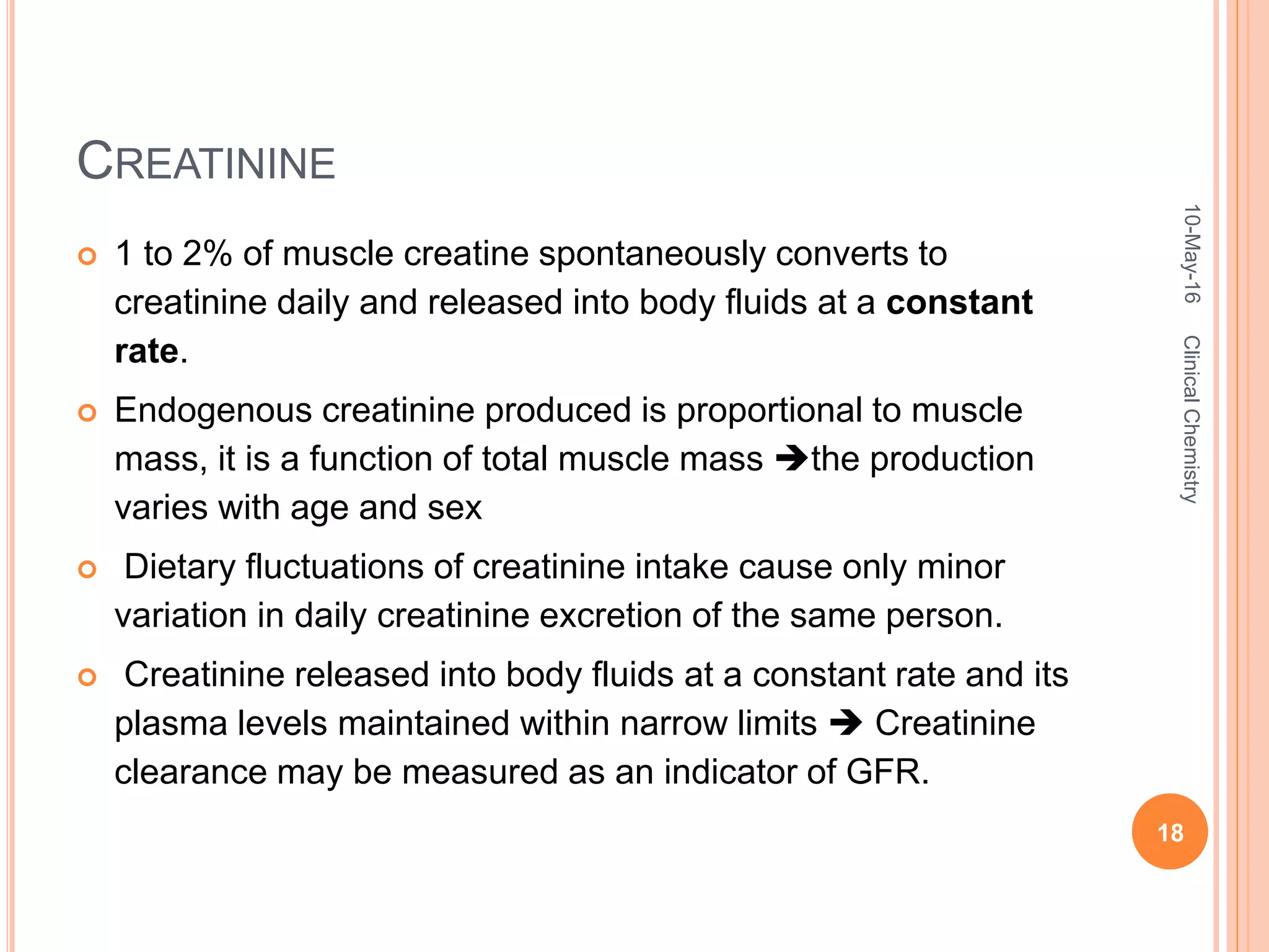 CREATININE
 1 to 2% of muscle creatine spontaneously converts to
creatinine daily and released into body fluids at a constant
rate.
 Endogenous creatinine produced is proportional to muscle
mass, it is a function of total muscle mass the production
varies with age and sex
 Dietary fluctuations of creatinine intake cause only minor
variation in daily creatinine excretion of the same person.
 Creatinine released into body fluids at a constant rate and its
plasma levels maintained within narrow limits  Creatinine
clearance may be measured as an indicator of GFR.
10-May-16
18
ClinicalChemistry
 