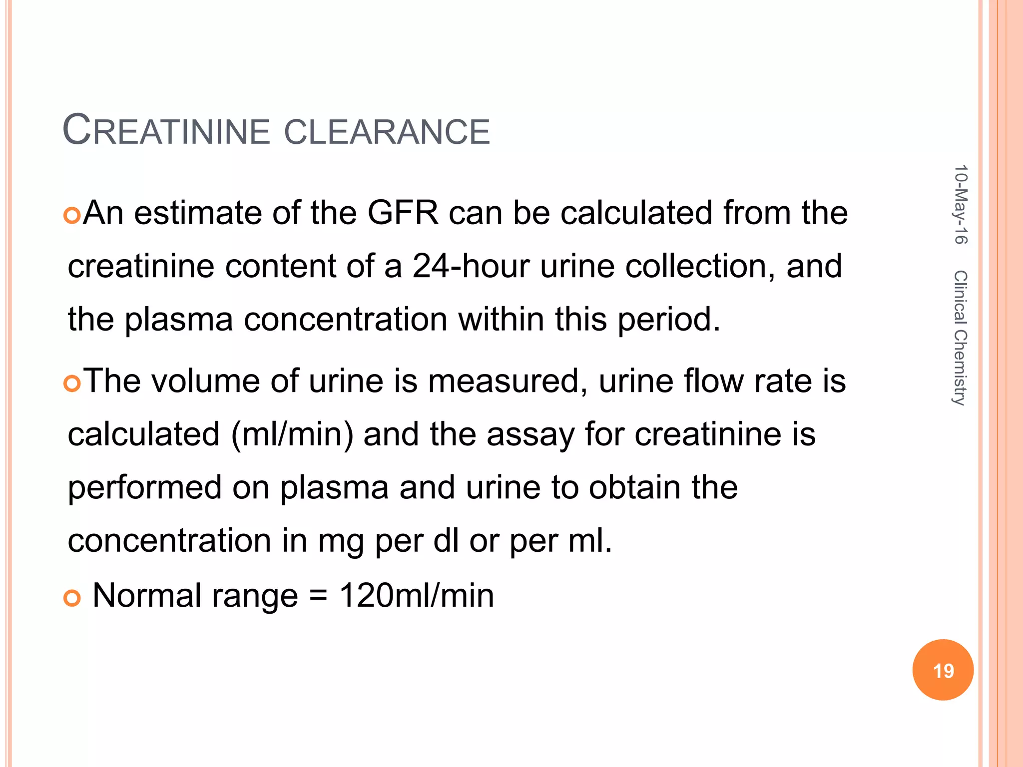 CREATININE CLEARANCE
An estimate of the GFR can be calculated from the
creatinine content of a 24-hour urine collection, and
the plasma concentration within this period.
The volume of urine is measured, urine flow rate is
calculated (ml/min) and the assay for creatinine is
performed on plasma and urine to obtain the
concentration in mg per dl or per ml.
 Normal range = 120ml/min
10-May-16
19
ClinicalChemistry
 