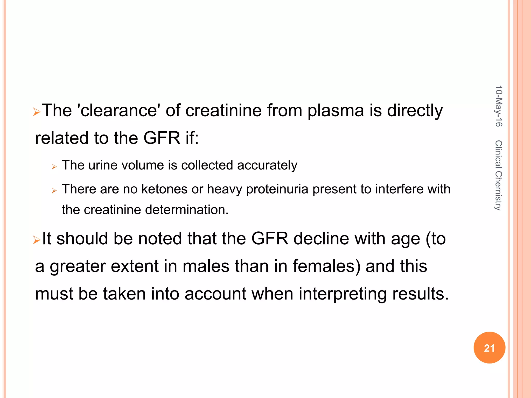The 'clearance' of creatinine from plasma is directly
related to the GFR if:
 The urine volume is collected accurately
 There are no ketones or heavy proteinuria present to interfere with
the creatinine determination.
It should be noted that the GFR decline with age (to
a greater extent in males than in females) and this
must be taken into account when interpreting results.
10-May-16
21
ClinicalChemistry
 