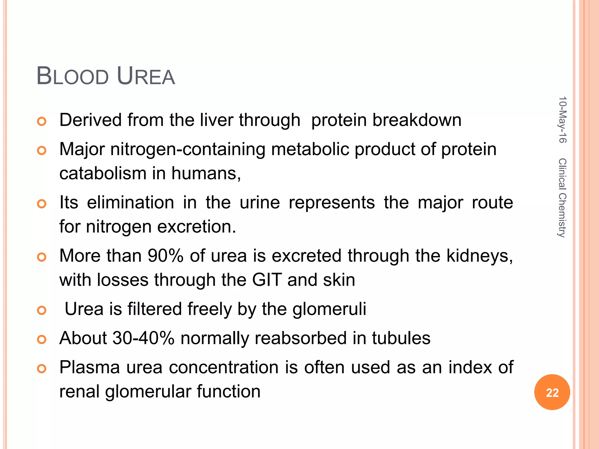 BLOOD UREA
 Derived from the liver through protein breakdown
 Major nitrogen-containing metabolic product of protein
catabolism in humans,
 Its elimination in the urine represents the major route
for nitrogen excretion.
 More than 90% of urea is excreted through the kidneys,
with losses through the GIT and skin
 Urea is filtered freely by the glomeruli
 About 30-40% normally reabsorbed in tubules
 Plasma urea concentration is often used as an index of
renal glomerular function
10-May-16
22
ClinicalChemistry
 