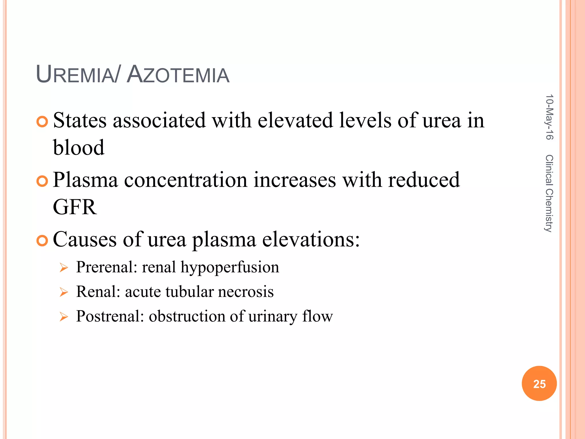 UREMIA/ AZOTEMIA
 States associated with elevated levels of urea in
blood
 Plasma concentration increases with reduced
GFR
 Causes of urea plasma elevations:
 Prerenal: renal hypoperfusion
 Renal: acute tubular necrosis
 Postrenal: obstruction of urinary flow
10-May-16
25
ClinicalChemistry
 