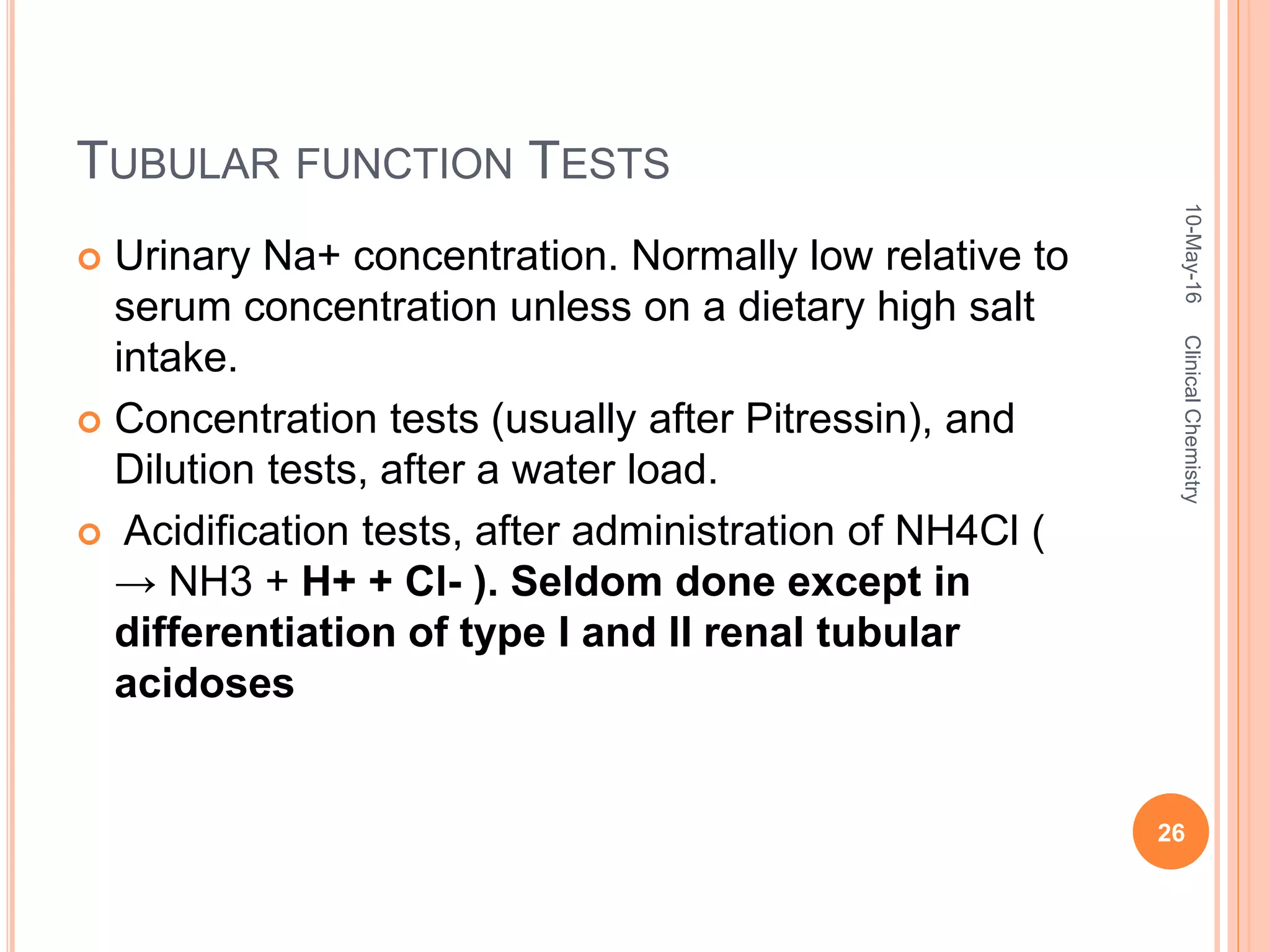 TUBULAR FUNCTION TESTS
 Urinary Na+ concentration. Normally low relative to
serum concentration unless on a dietary high salt
intake.
 Concentration tests (usually after Pitressin), and
Dilution tests, after a water load.
 Acidification tests, after administration of NH4Cl (
→ NH3 + H+ + Cl- ). Seldom done except in
differentiation of type I and II renal tubular
acidoses
10-May-16
26
ClinicalChemistry
 