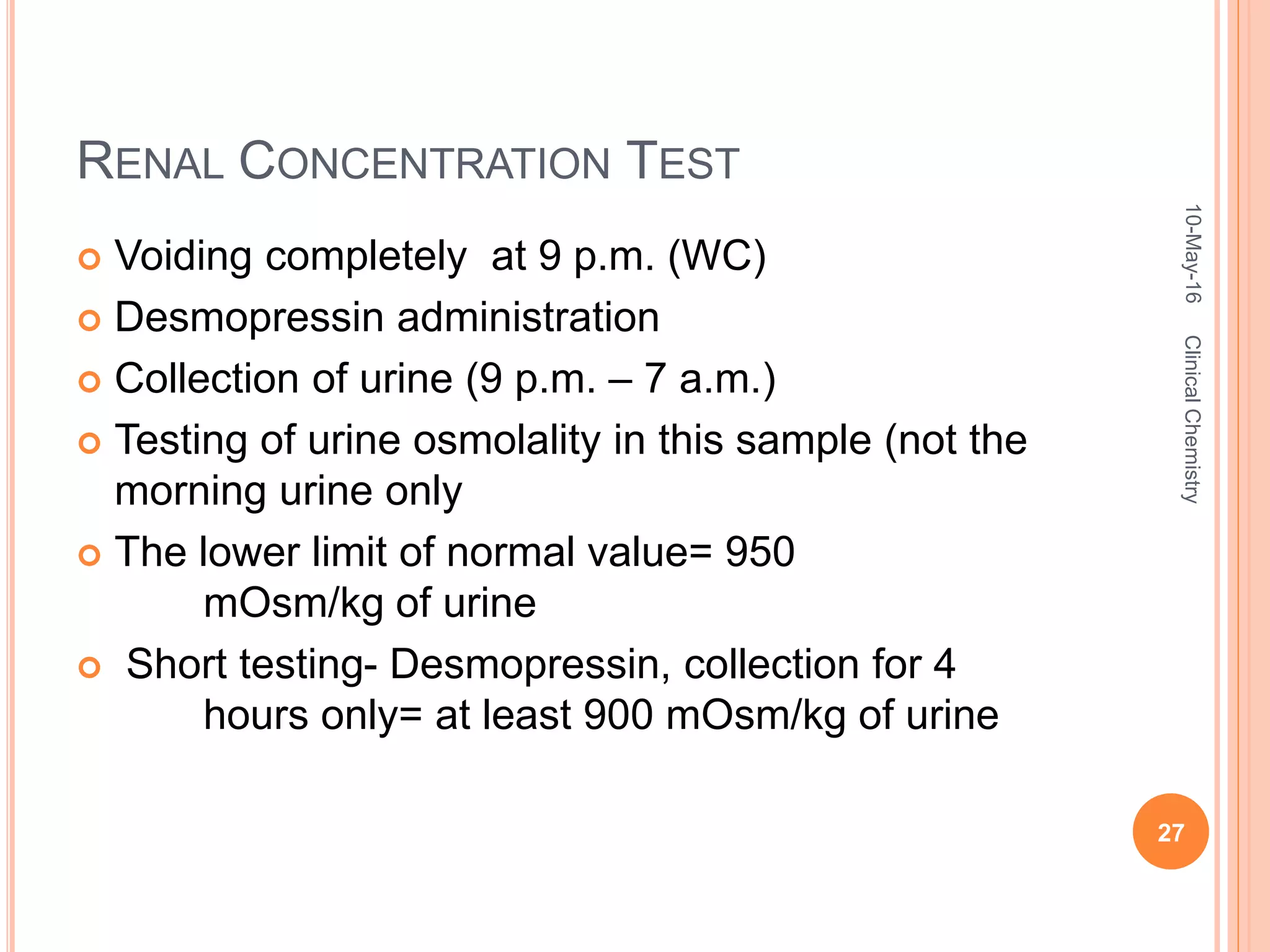RENAL CONCENTRATION TEST
 Voiding completely at 9 p.m. (WC)
 Desmopressin administration
 Collection of urine (9 p.m. – 7 a.m.)
 Testing of urine osmolality in this sample (not the
morning urine only
 The lower limit of normal value= 950
mOsm/kg of urine
 Short testing- Desmopressin, collection for 4
hours only= at least 900 mOsm/kg of urine
10-May-16
27
ClinicalChemistry
 