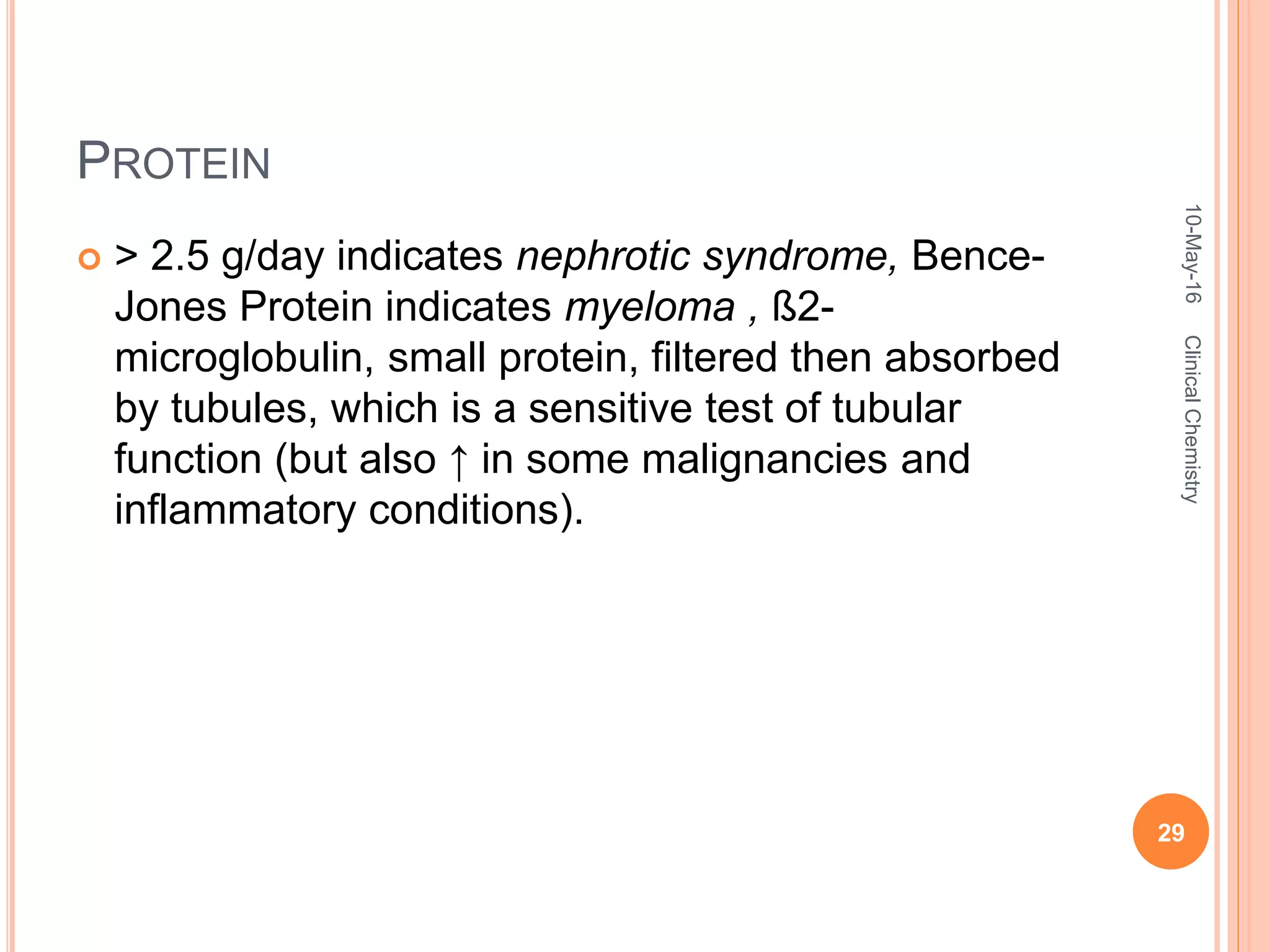 PROTEIN
 > 2.5 g/day indicates nephrotic syndrome, Bence-
Jones Protein indicates myeloma , ß2-
microglobulin, small protein, filtered then absorbed
by tubules, which is a sensitive test of tubular
function (but also ↑ in some malignancies and
inflammatory conditions).
10-May-16
29
ClinicalChemistry
 