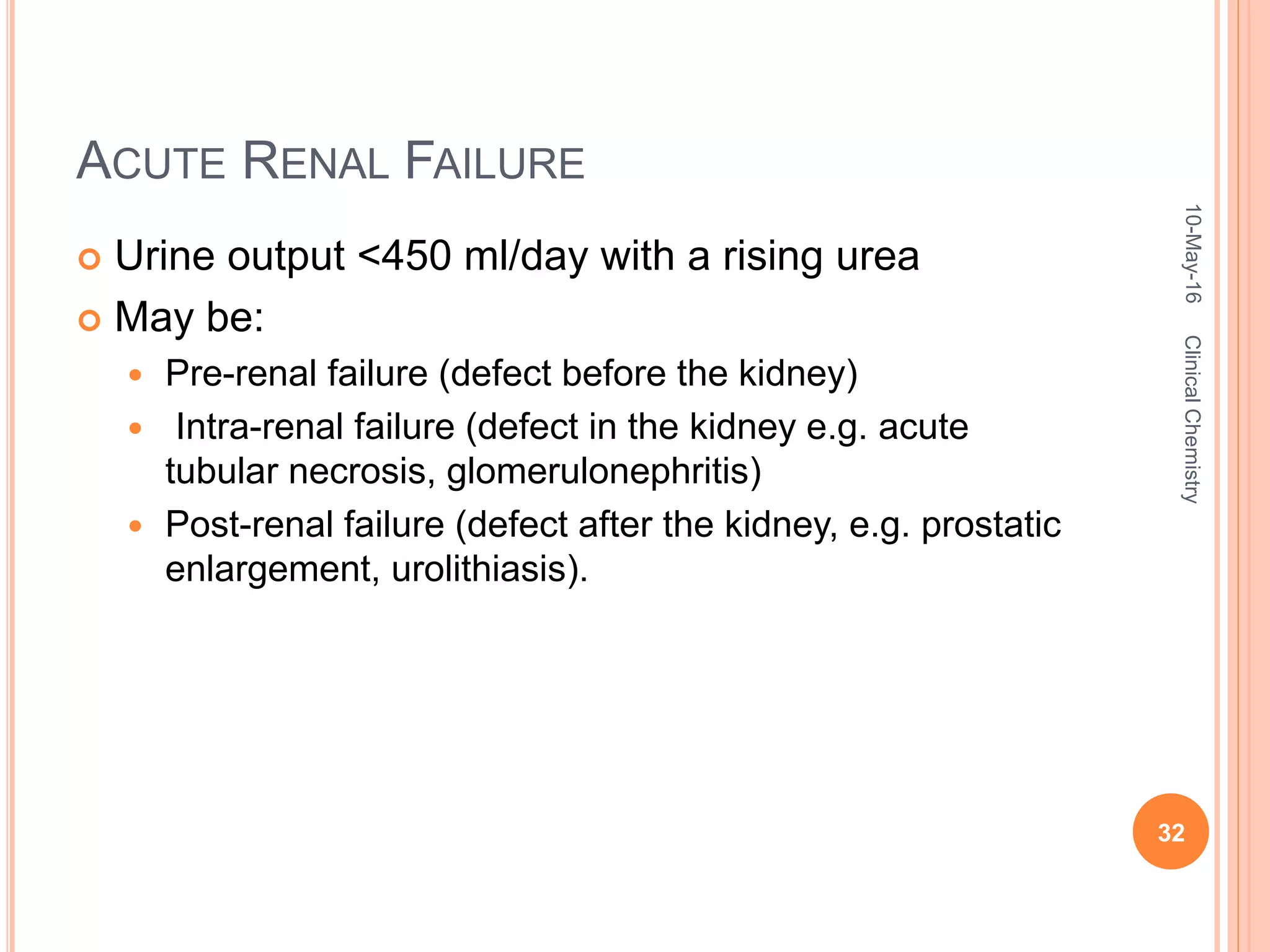 ACUTE RENAL FAILURE
 Urine output <450 ml/day with a rising urea
 May be:
 Pre-renal failure (defect before the kidney)
 Intra-renal failure (defect in the kidney e.g. acute
tubular necrosis, glomerulonephritis)
 Post-renal failure (defect after the kidney, e.g. prostatic
enlargement, urolithiasis).
10-May-16
32
ClinicalChemistry
 