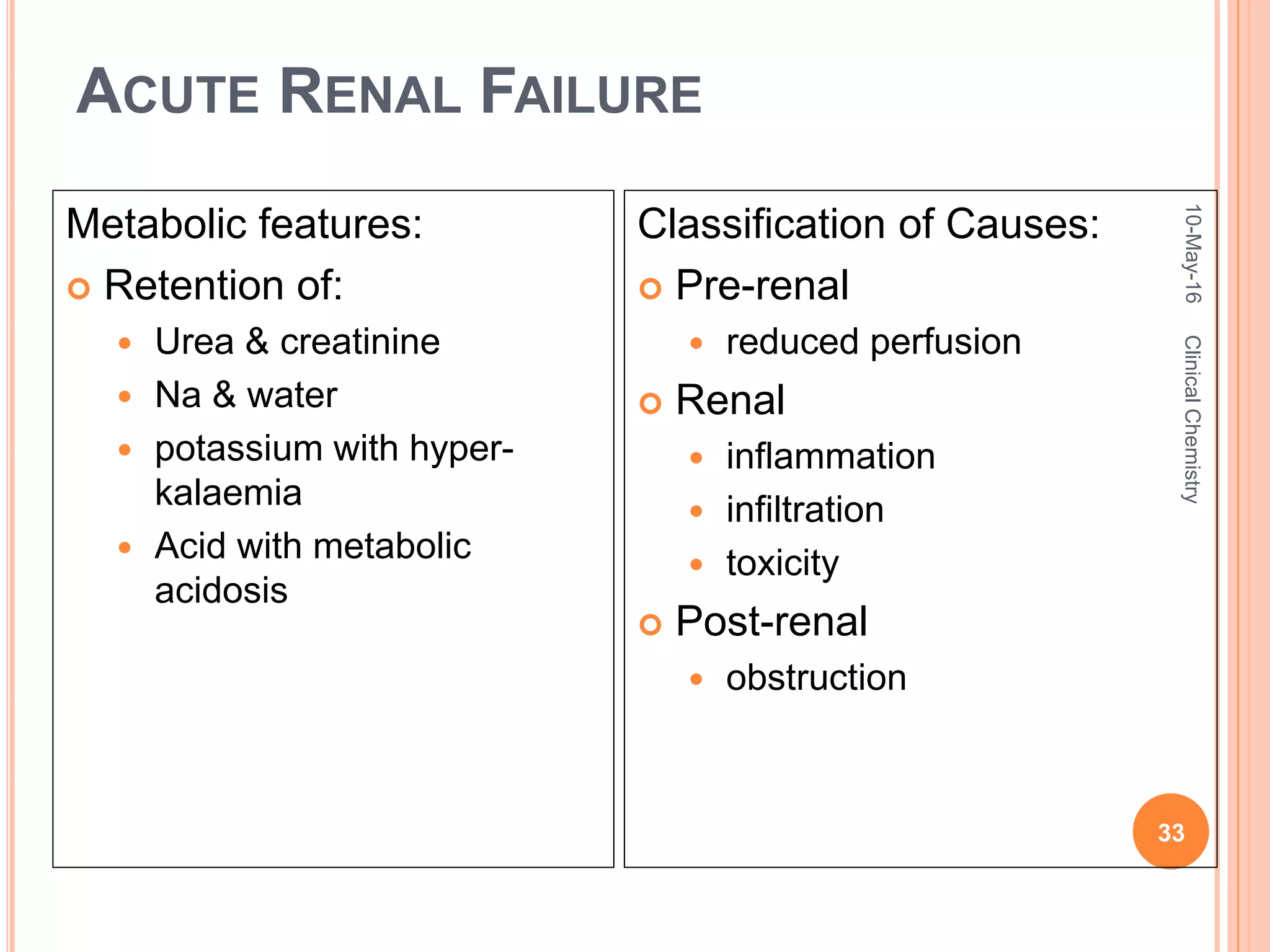 ACUTE RENAL FAILURE
Metabolic features:
 Retention of:
 Urea & creatinine
 Na & water
 potassium with hyper-
kalaemia
 Acid with metabolic
acidosis
Classification of Causes:
 Pre-renal
 reduced perfusion
 Renal
 inflammation
 infiltration
 toxicity
 Post-renal
 obstruction
10-May-16
33
ClinicalChemistry
 