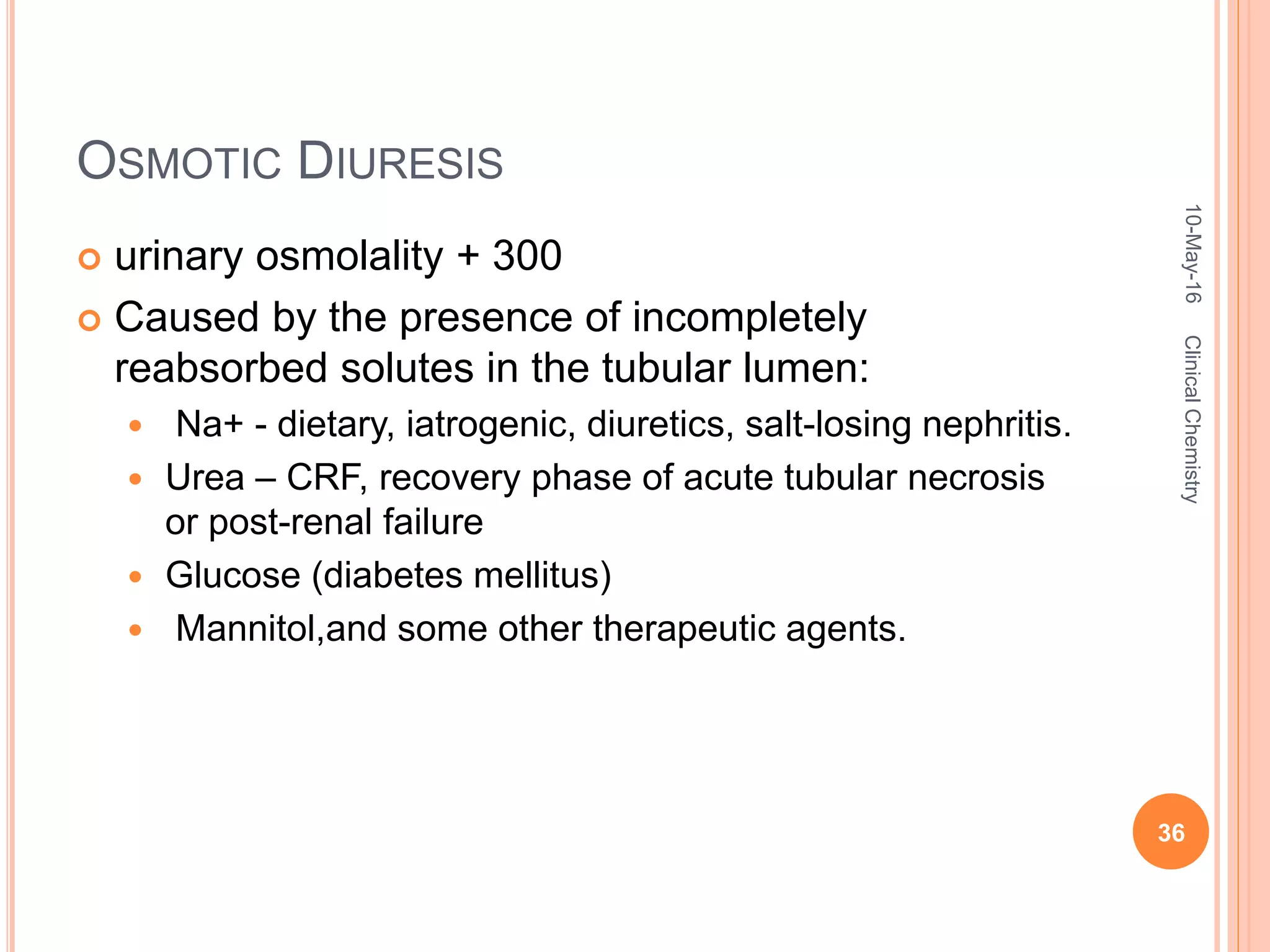 OSMOTIC DIURESIS
 urinary osmolality + 300
 Caused by the presence of incompletely
reabsorbed solutes in the tubular lumen:
 Na+ - dietary, iatrogenic, diuretics, salt-losing nephritis.
 Urea – CRF, recovery phase of acute tubular necrosis
or post-renal failure
 Glucose (diabetes mellitus)
 Mannitol,and some other therapeutic agents.
10-May-16
36
ClinicalChemistry
 