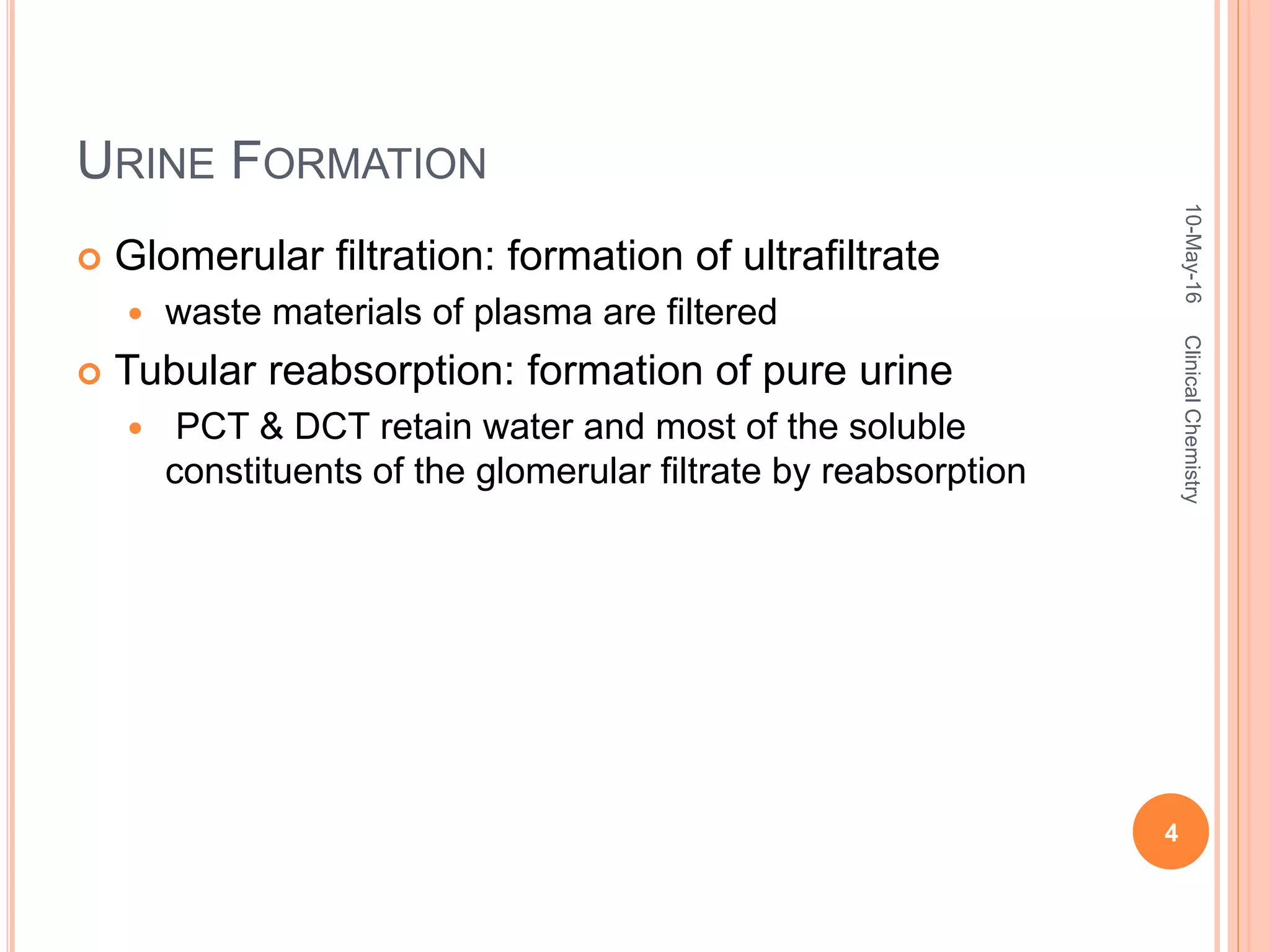 URINE FORMATION
 Glomerular filtration: formation of ultrafiltrate
 waste materials of plasma are filtered
 Tubular reabsorption: formation of pure urine
 PCT & DCT retain water and most of the soluble
constituents of the glomerular filtrate by reabsorption
10-May-16
4
ClinicalChemistry
 