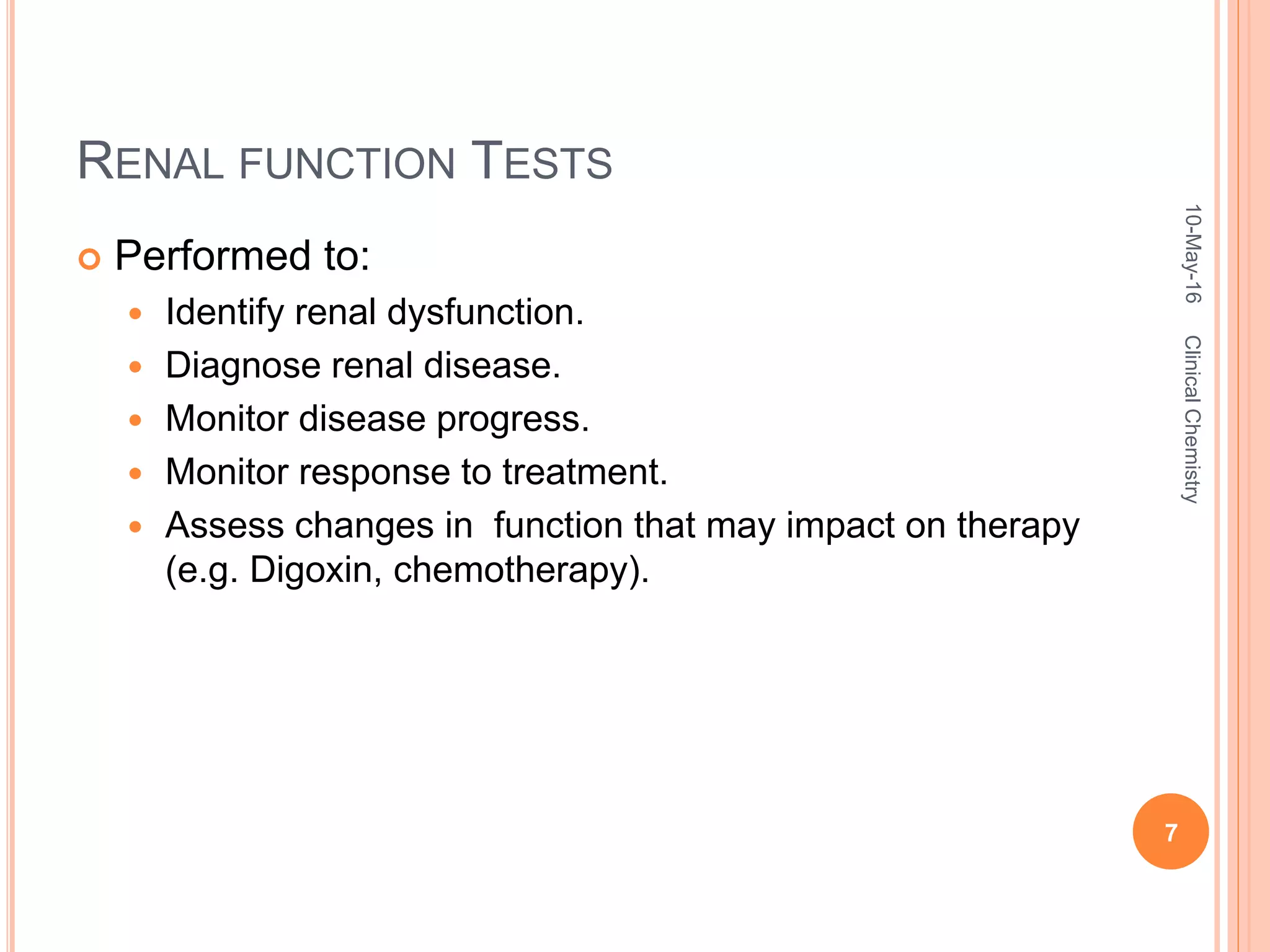 RENAL FUNCTION TESTS
 Performed to:
 Identify renal dysfunction.
 Diagnose renal disease.
 Monitor disease progress.
 Monitor response to treatment.
 Assess changes in function that may impact on therapy
(e.g. Digoxin, chemotherapy).
10-May-16
7
ClinicalChemistry
 