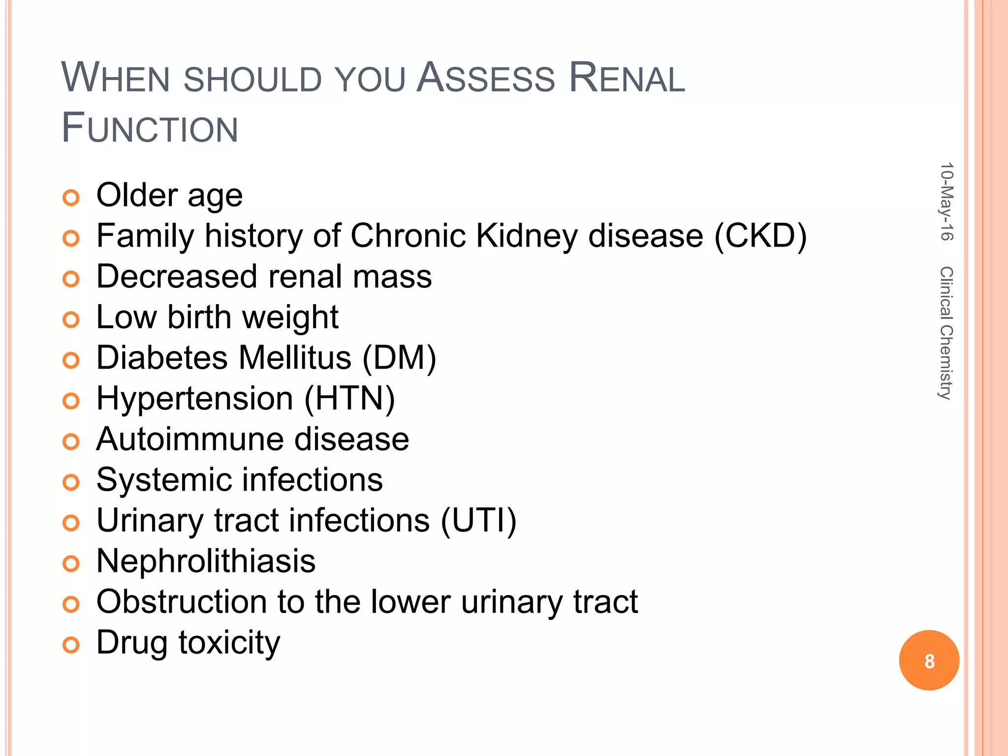 WHEN SHOULD YOU ASSESS RENAL
FUNCTION
 Older age
 Family history of Chronic Kidney disease (CKD)
 Decreased renal mass
 Low birth weight
 Diabetes Mellitus (DM)
 Hypertension (HTN)
 Autoimmune disease
 Systemic infections
 Urinary tract infections (UTI)
 Nephrolithiasis
 Obstruction to the lower urinary tract
 Drug toxicity
10-May-16
8
ClinicalChemistry
 