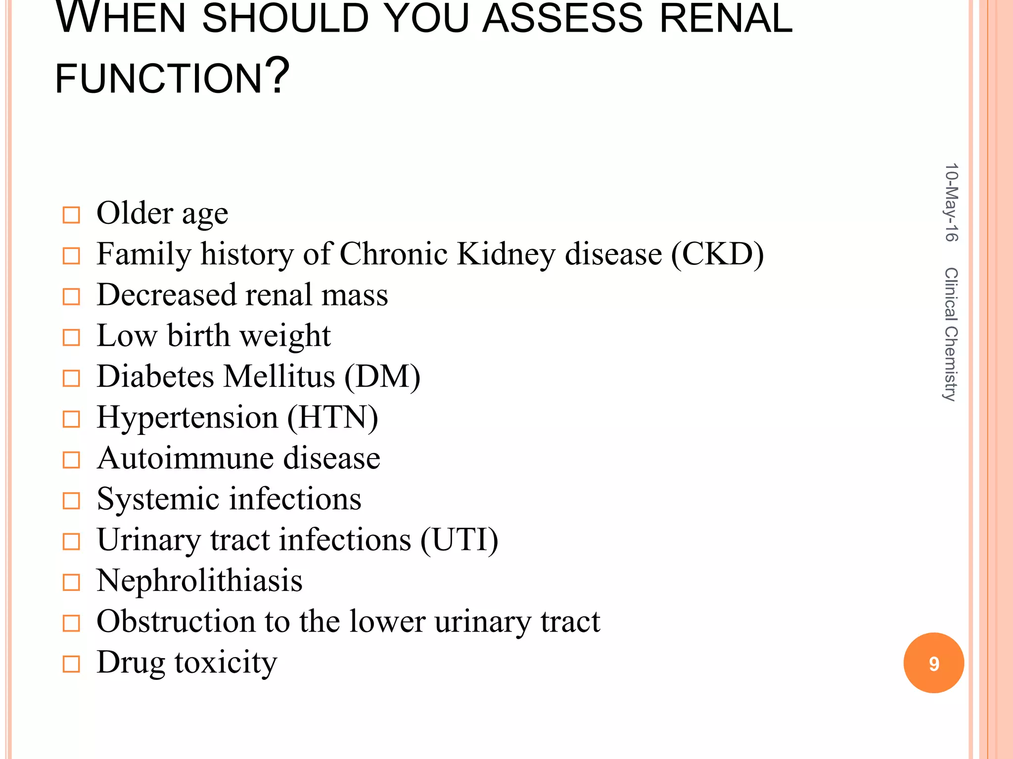 WHEN SHOULD YOU ASSESS RENAL
FUNCTION?
 Older age
 Family history of Chronic Kidney disease (CKD)
 Decreased renal mass
 Low birth weight
 Diabetes Mellitus (DM)
 Hypertension (HTN)
 Autoimmune disease
 Systemic infections
 Urinary tract infections (UTI)
 Nephrolithiasis
 Obstruction to the lower urinary tract
 Drug toxicity
10-May-16
9
ClinicalChemistry
 