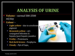 ANALYSIS OF URINE
 Volume – normal 500-2500
ml/day
 Colour –
 Light yellow – due to urochrome
pigment
 Brownish yellow – d/t
conjugated bilirubin in
hepatic/post hepatic jaundice
 Frothy – Proteinuria
 Red dark brown – Porphyria.
 Cloudy – Ppt of Capo4
Thursday, April 26, 2018
 