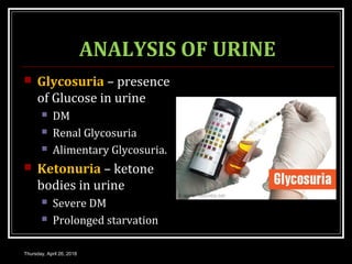 ANALYSIS OF URINE
 Glycosuria – presence
of Glucose in urine
 DM
 Renal Glycosuria
 Alimentary Glycosuria.
 Ketonuria – ketone
bodies in urine
 Severe DM
 Prolonged starvation
Thursday, April 26, 2018
 